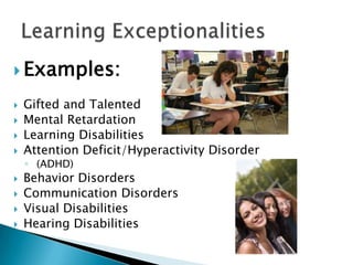 Examples:Gifted and TalentedMental RetardationLearning DisabilitiesAttention Deficit/Hyperactivity Disorder(ADHD)Behavior DisordersCommunication DisordersVisual DisabilitiesHearing DisabilitiesLearning Exceptionalities 