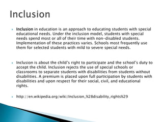 Inclusion in education is an approach to educating students with special educational needs. Under the inclusion model, students with special needs spend most or all of their time with non-disabled students. Implementation of these practices varies. Schools most frequently use them for selected students with mild to severe special needs.Inclusion is about the child’s right to participate and the school’s duty to accept the child. Inclusion rejects the use of special schools or classrooms to separate students with disabilities from students without disabilities. A premium is placed upon full participation by students with disabilities and upon respect for their social, civil, and educational rights.http://en.wikipedia.org/wiki/Inclusion_%28disability_rights%29Inclusion