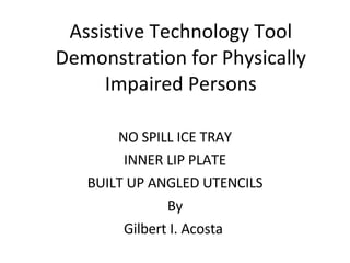 Assistive Technology Tool Demonstration for Physically Impaired Persons NO SPILL ICE TRAY INNER LIP PLATE BUILT UP ANGLED UTENCILS By Gilbert I. Acosta  