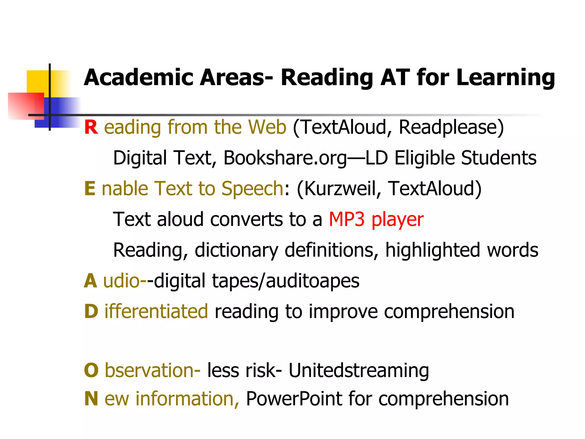 R  eading from the Web  (TextAloud, Readplease) Digital Text, Bookshare.org—LD Eligible Students  E  nable Text to Speech : (Kurzweil, TextAloud) Text aloud converts to a  MP3 player Reading, dictionary definitions, highlighted words A  udio- -digital tapes/auditoapes D  ifferentiated  reading to improve comprehension O  bservation-  less risk- Unitedstreaming N  ew information,  PowerPoint for comprehension  Academic Areas- Reading AT for Learning  
