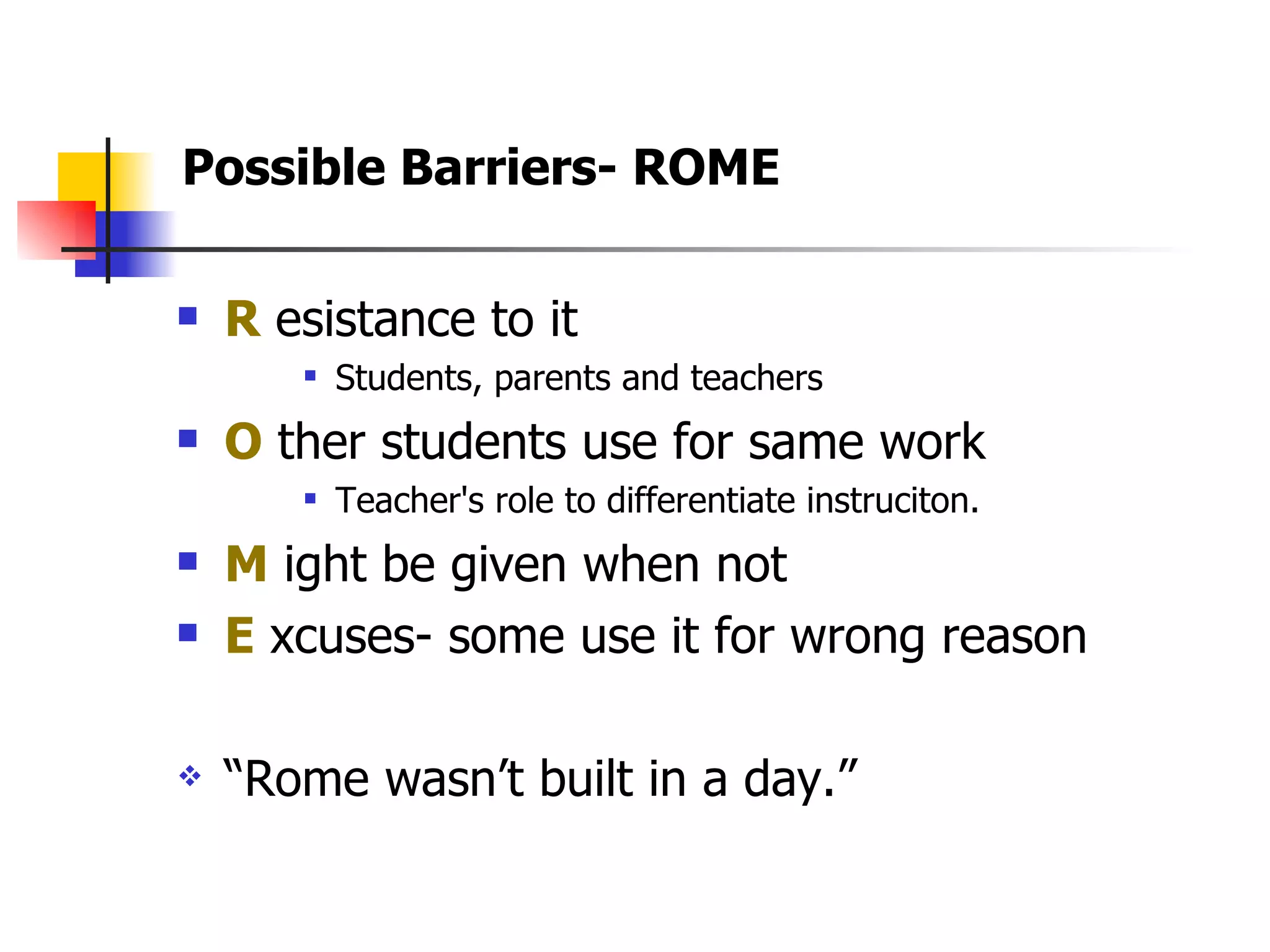 R  esistance to it Students, parents and teachers O  ther students use for same work Teacher's role to differentiate instruciton. M  ight be given when not  E  xcuses- some use it for wrong reason “ Rome wasn’t built in a day.”  Possible Barriers- ROME 