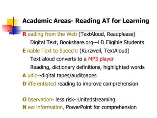 R  eading from the Web  (TextAloud, Readplease) Digital Text, Bookshare.org—LD Eligible Students  E  nable Text to Speech : (Kurzweil, TextAloud) Text aloud converts to a  MP3 player Reading, dictionary definitions, highlighted words A  udio- -digital tapes/auditoapes D  ifferentiated  reading to improve comprehension O  bservation-  less risk- Unitedstreaming N  ew information,  PowerPoint for comprehension  Academic Areas- Reading AT for Learning  