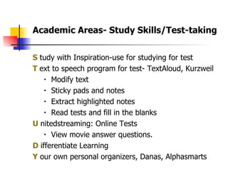 S  tudy with Inspiration-use for studying for test T  ext to speech program for test- TextAloud, Kurzweil  Modify text Sticky pads and notes Extract highlighted notes Read tests and fill in the blanks U  nitedstreaming: Online Tests View movie answer questions. D  ifferentiate Learning  Y  our own personal organizers, Danas, Alphasmarts Academic Areas- Study Skills/Test-taking  