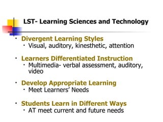 Divergent Learning Styles Visual, auditory, kinesthetic, attention Learners Differentiated Instruction Multimedia- verbal assessment, auditory, video   Develop Appropriate Learning Meet Learners’ Needs Students Learn in Different Ways AT meet current and future needs LST- Learning Sciences and Technology 