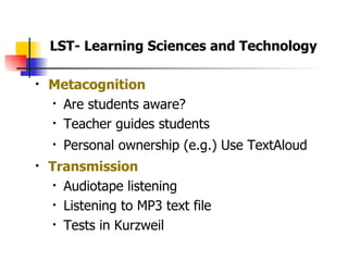 Metacognition Are students aware?  Teacher guides students  Personal ownership (e.g.) Use TextAloud Transmission Audiotape listening Listening to MP3 text file Tests in Kurzweil LST- Learning Sciences and Technology 
