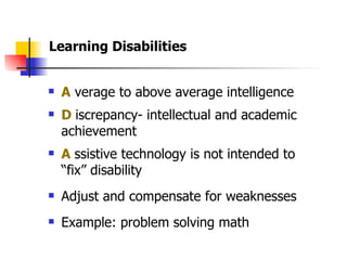 A  verage to above average intelligence D   iscrepancy- intellectual and academic achievement  A   ssistive technology is not intended to “fix” disability Adjust and compensate for weaknesses Example: problem solving math  Learning Disabilities 