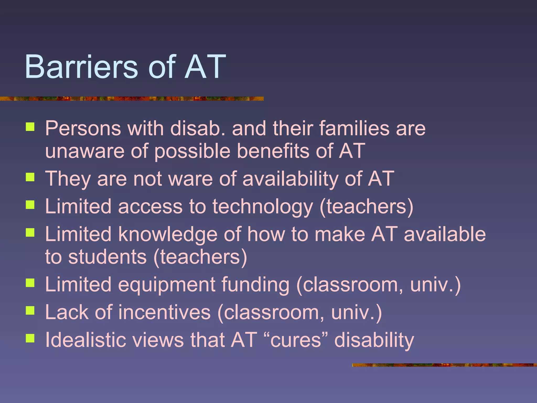 Barriers of AT Persons with disab. and their families are unaware of possible benefits of AT They are not ware of availability of AT Limited access to technology (teachers) Limited knowledge of how to make AT available to students (teachers) Limited equipment funding (classroom, univ.) Lack of incentives (classroom, univ.) Idealistic views that AT “cures” disability 