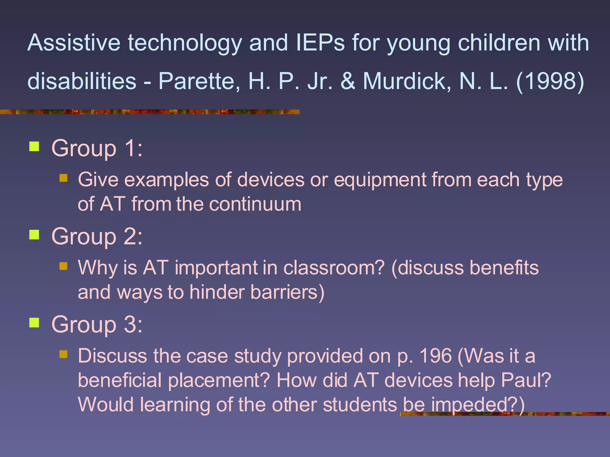 Assistive technology and IEPs for young children with disabilities - Parette, H. P. Jr. & Murdick, N. L. (1998)   Group 1:  Give examples of devices or equipment from each type of AT from the continuum Group 2: Why is AT important in classroom? (discuss benefits and ways to hinder barriers) Group 3: Discuss the case study provided on p. 196 (Was it a beneficial placement? How did AT devices help Paul? Would learning of the other students be impeded?) 