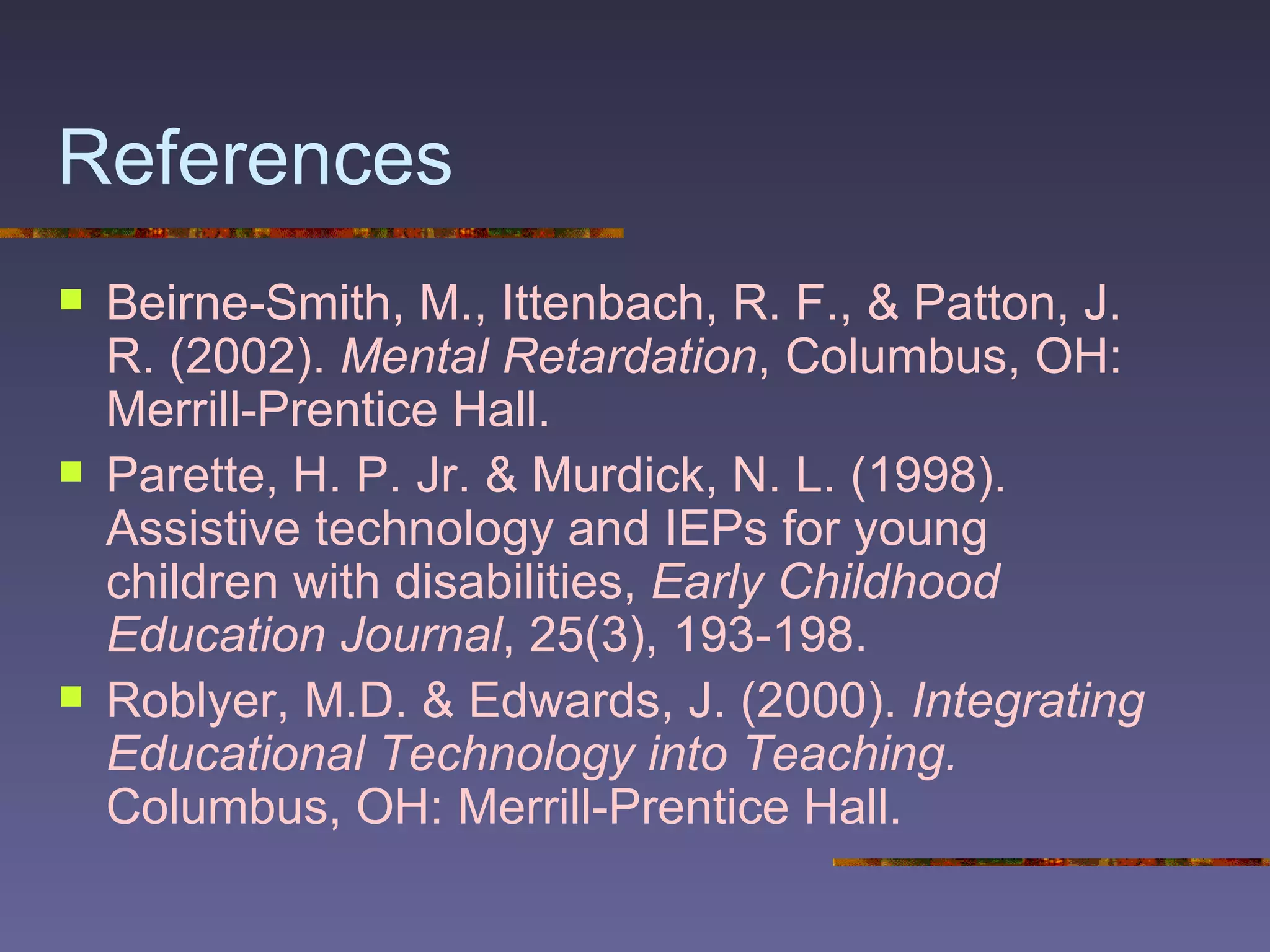 References Beirne-Smith, M., Ittenbach, R. F., & Patton, J. R. (2002).  Mental Retardation , Columbus, OH: Merrill-Prentice Hall. Parette, H. P. Jr. & Murdick, N. L. (1998). Assistive technology and IEPs for young children with disabilities,  Early Childhood Education Journal , 25(3), 193-198. Roblyer, M.D. & Edwards, J. (2000).  Integrating Educational Technology into Teaching.  Columbus, OH: Merrill-Prentice Hall. 