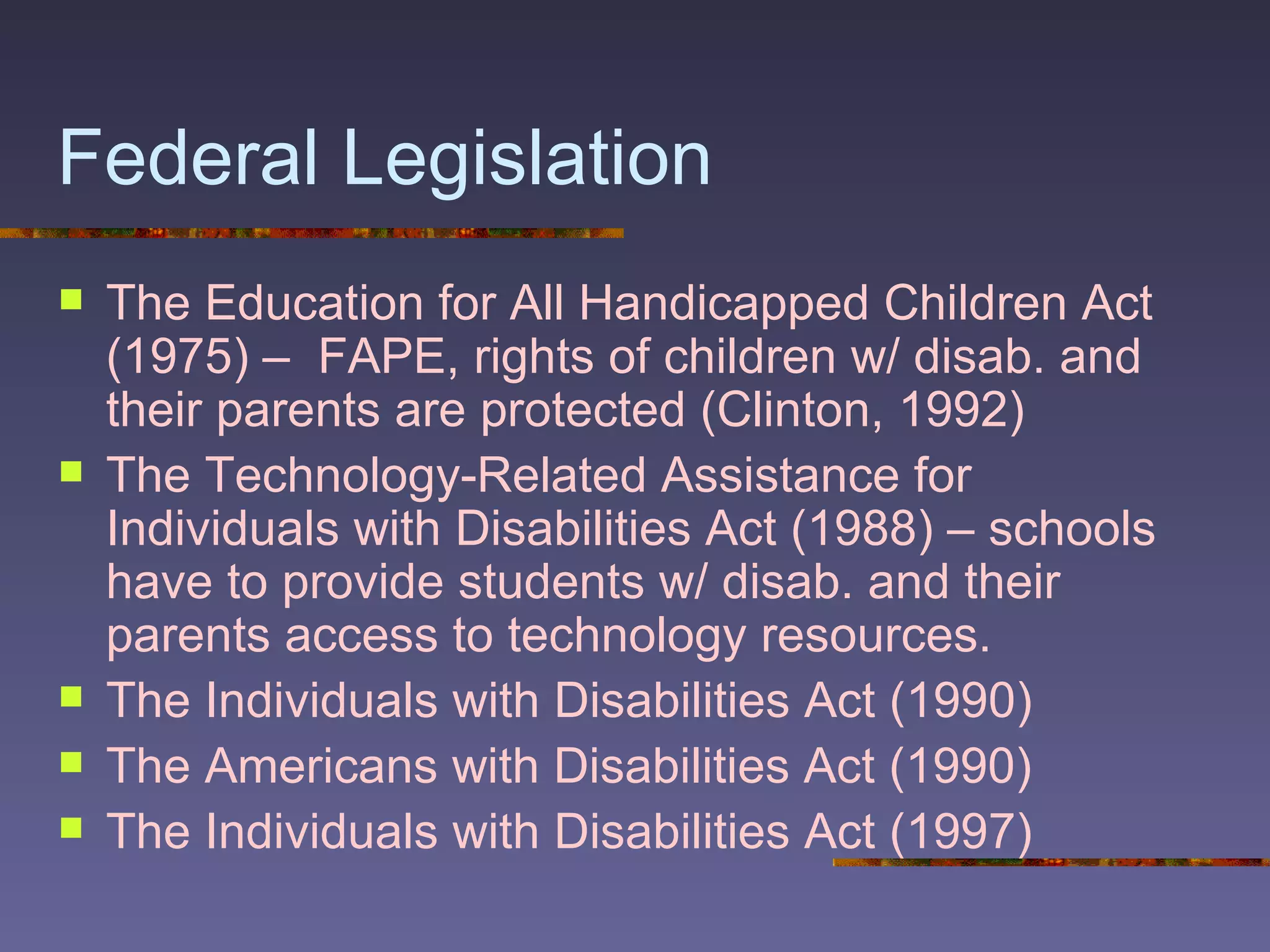 Federal Legislation The Education for All Handicapped Children Act (1975) –  FAPE, rights of children w/ disab. and their parents are protected (Clinton, 1992) The Technology-Related Assistance for Individuals with Disabilities Act (1988) – schools have to provide students w/ disab. and their parents access to technology resources. The Individuals with Disabilities Act (1990) The Americans with Disabilities Act (1990) The Individuals with Disabilities Act (1997) 
