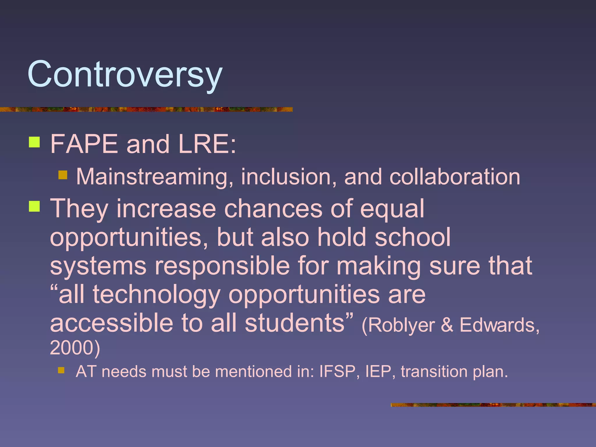 Controversy FAPE and LRE: Mainstreaming, inclusion, and collaboration They increase chances of equal opportunities, but also hold school systems responsible for making sure that “all technology opportunities are accessible to all students”  (Roblyer & Edwards, 2000) AT needs must be mentioned in: IFSP, IEP, transition plan. 