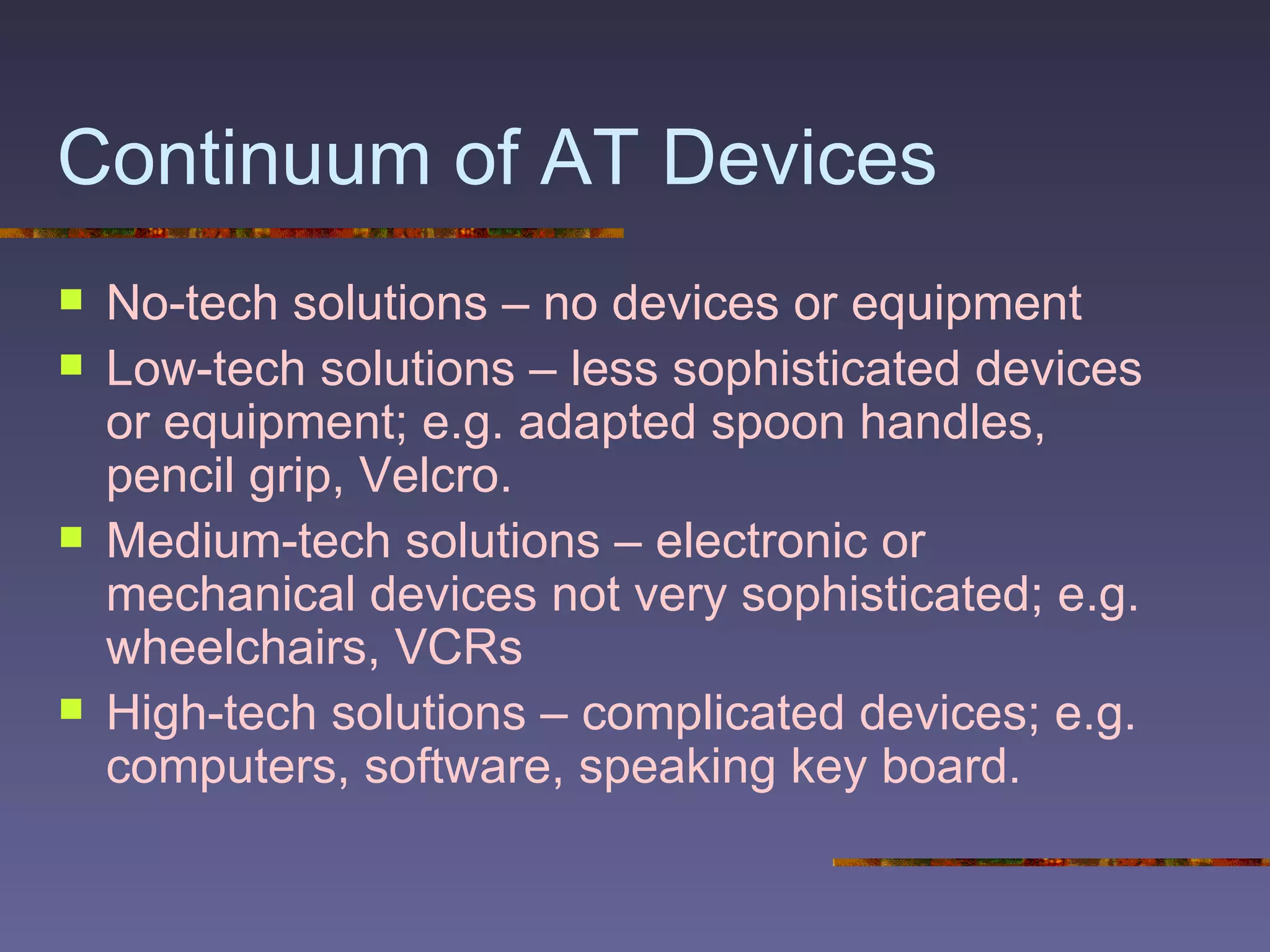 Continuum of AT Devices No-tech solutions – no devices or equipment  Low-tech solutions – less sophisticated devices or equipment; e.g. adapted spoon handles, pencil grip, Velcro. Medium-tech solutions – electronic or mechanical devices not very sophisticated; e.g. wheelchairs, VCRs High-tech solutions – complicated devices; e.g. computers, software, speaking key board. 