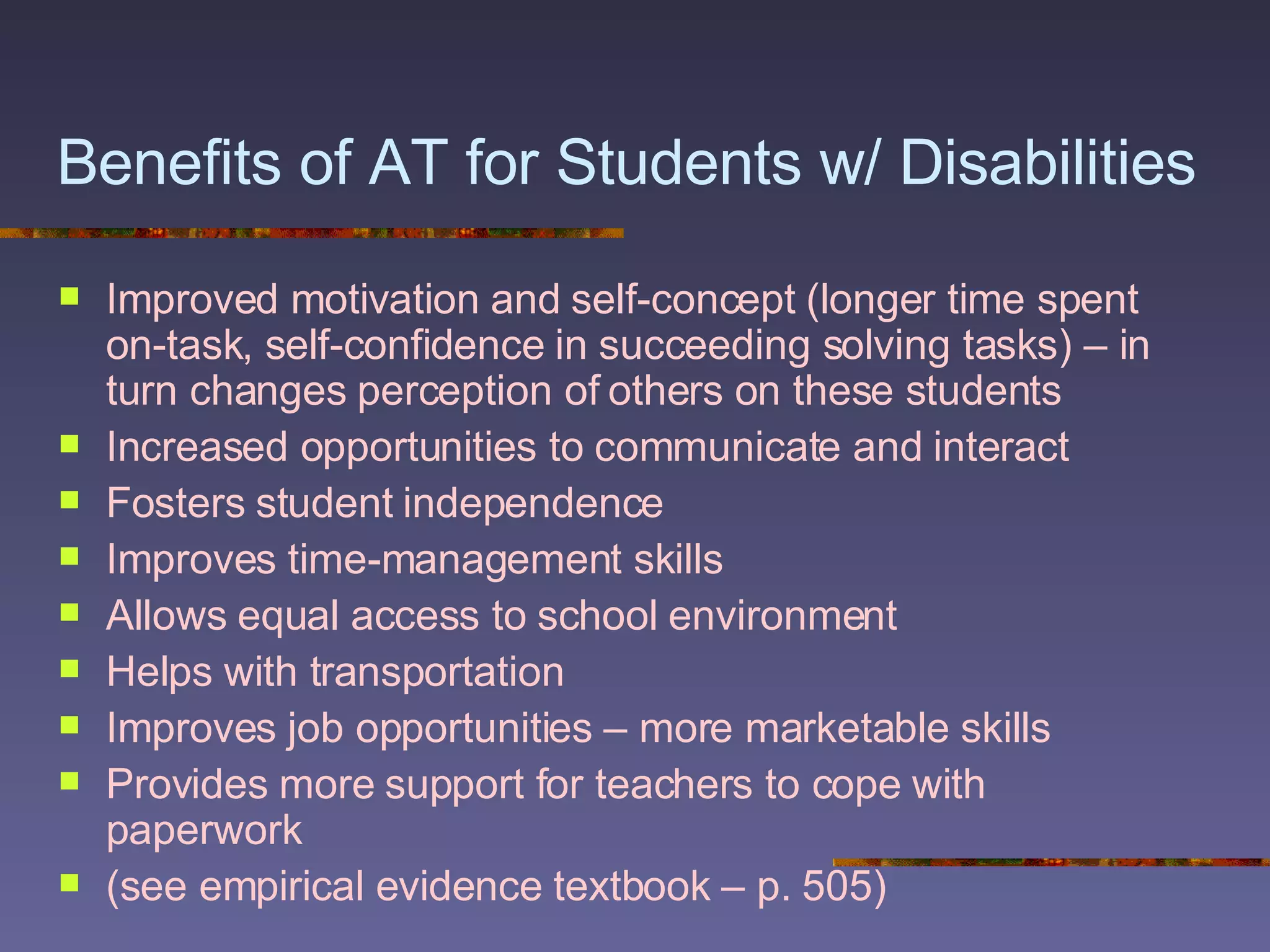 Benefits of AT for Students w/ Disabilities   Improved motivation and self-concept (longer time spent on-task, self-confidence in succeeding solving tasks) – in turn changes perception of others on these students Increased opportunities to communicate and interact Fosters student independence Improves time-management skills Allows equal access to school environment Helps with transportation  Improves job opportunities – more marketable skills Provides more support for teachers to cope with paperwork (see empirical evidence textbook – p. 505) 
