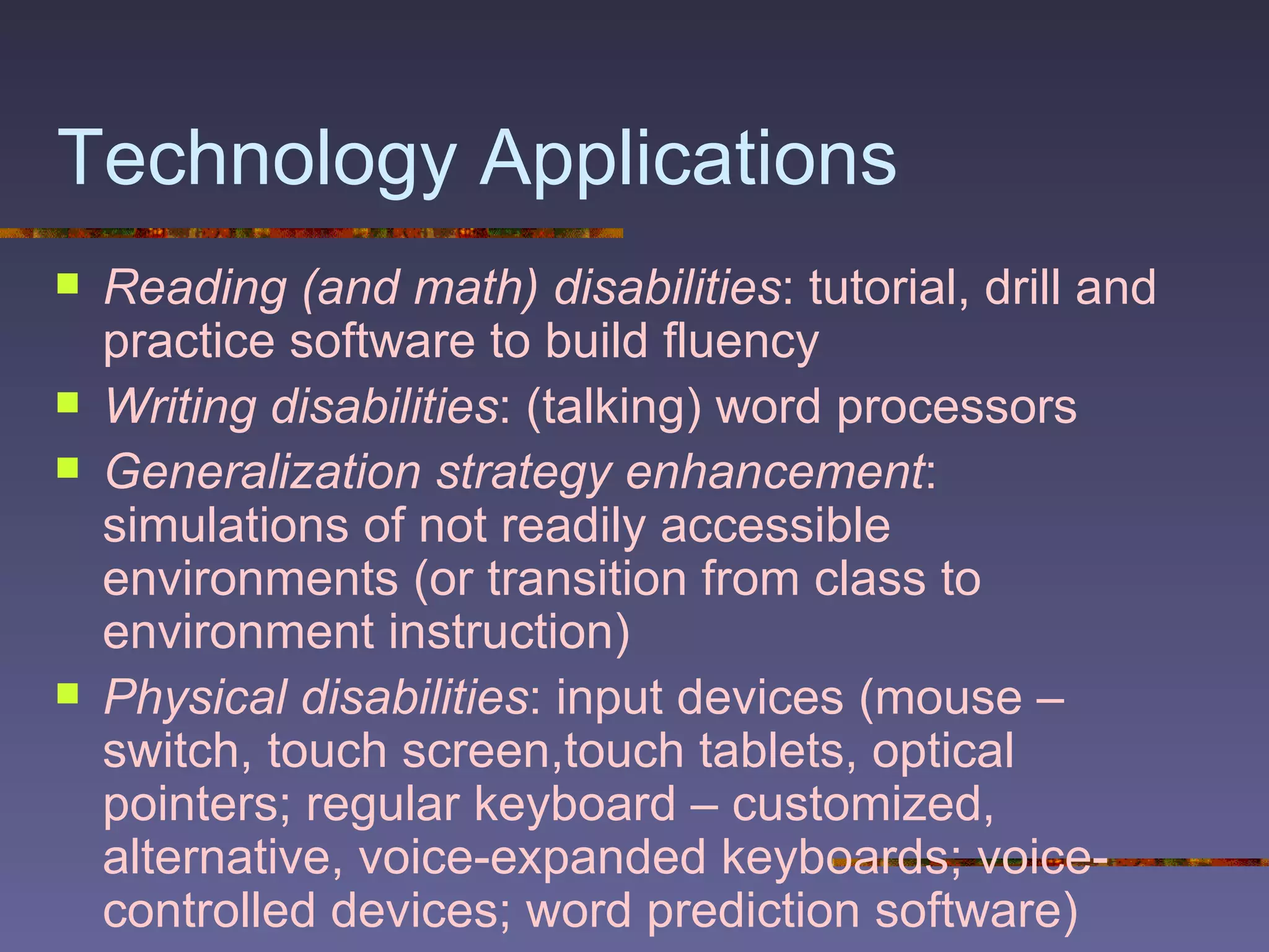 Technology Applications Reading (and math) disabilities : tutorial, drill and practice software to build fluency Writing disabilities : (talking) word processors Generalization strategy enhancement : simulations of not readily accessible environments (or transition from class to environment instruction) Physical disabilities : input devices (mouse – switch, touch screen,touch tablets, optical pointers; regular keyboard – customized, alternative, voice-expanded keyboards; voice-controlled devices; word prediction software) 