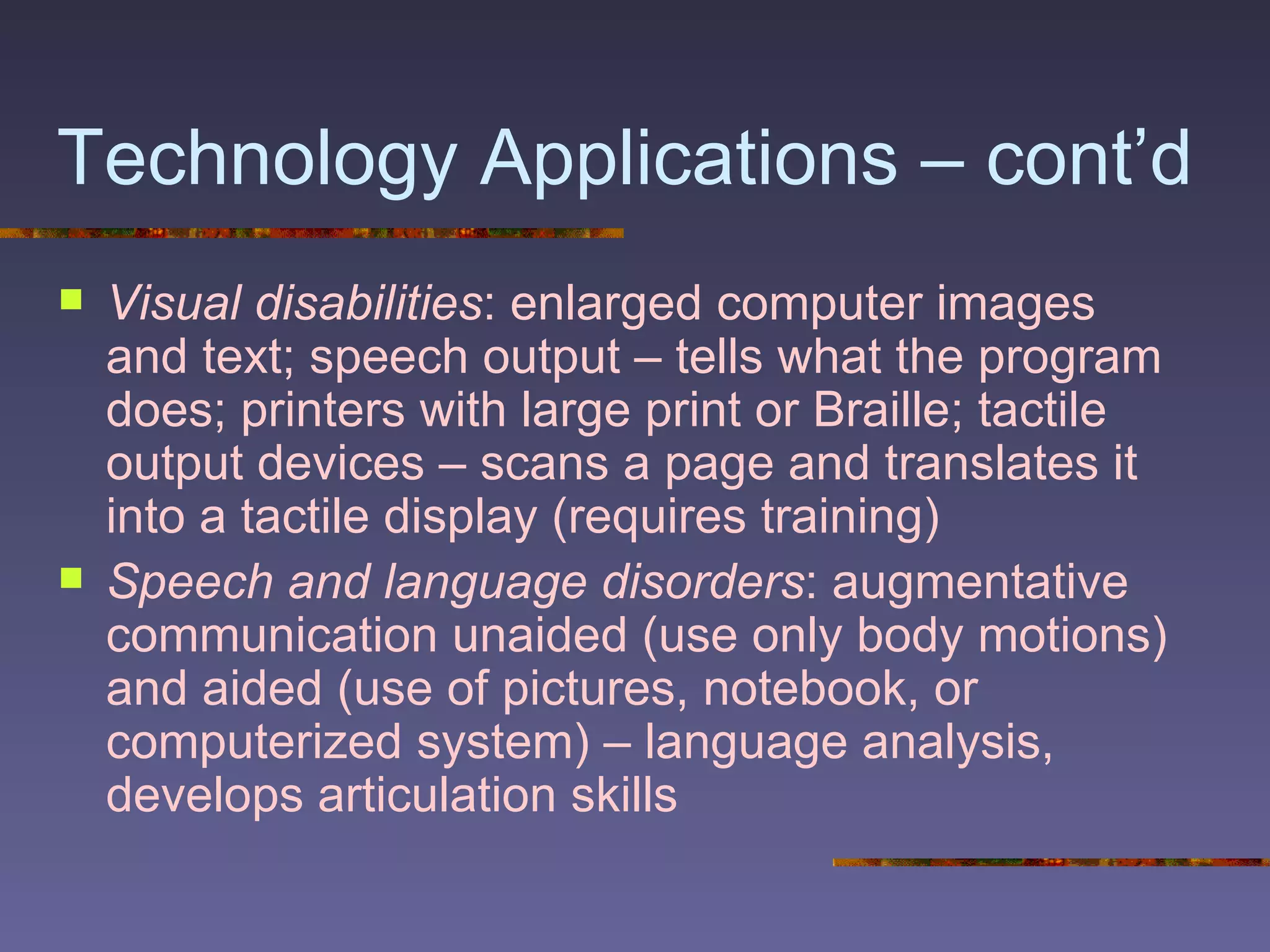 Technology Applications – cont’d Visual disabilities : enlarged computer images and text; speech output – tells what the program does; printers with large print or Braille; tactile output devices – scans a page and translates it into a tactile display (requires training)  Speech and language disorders : augmentative communication unaided (use only body motions) and aided (use of pictures, notebook, or computerized system) – language analysis, develops articulation skills 