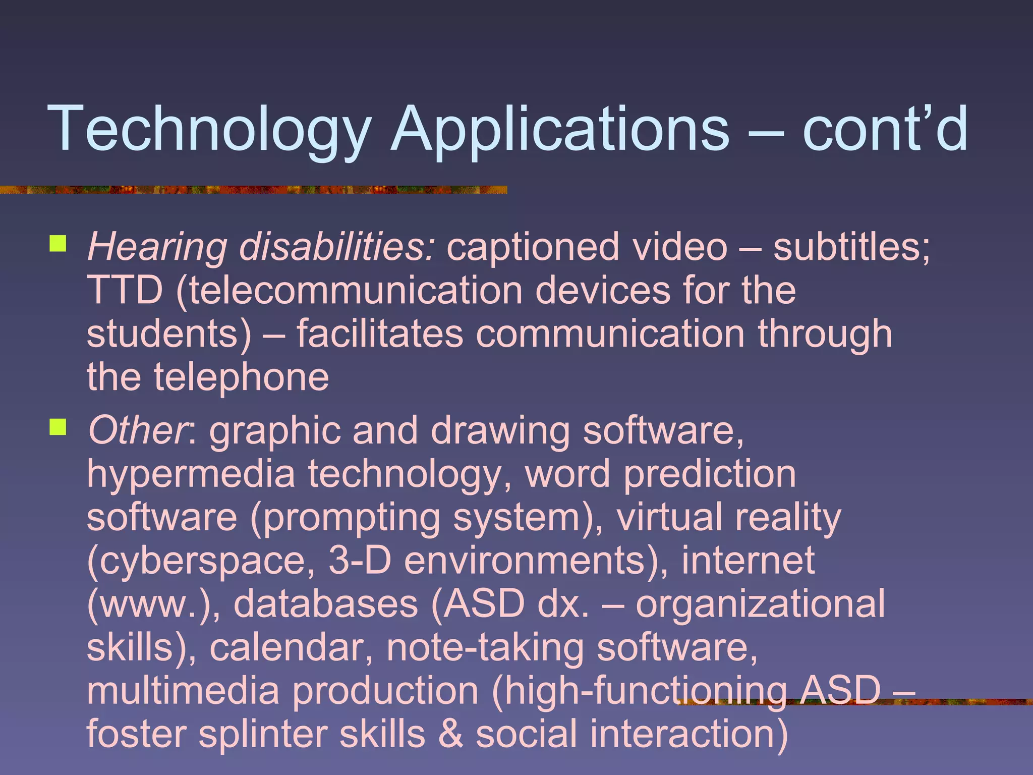 Technology Applications – cont’d Hearing disabilities:  captioned video – subtitles; TTD (telecommunication devices for the students) – facilitates communication through the telephone Other : graphic and drawing software, hypermedia technology, word prediction software (prompting system), virtual reality (cyberspace, 3-D environments), internet (www.), databases (ASD dx. – organizational skills), calendar, note-taking software, multimedia production (high-functioning ASD – foster splinter skills & social interaction) 