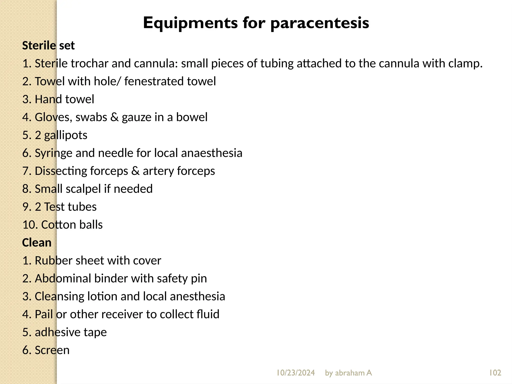 10/23/2024 by abraham A 102
Equipments for paracentesis
Sterile set
1. Sterile trochar and cannula: small pieces of tubing attached to the cannula with clamp.
2. Towel with hole/ fenestrated towel
3. Hand towel
4. Gloves, swabs & gauze in a bowel
5. 2 gallipots
6. Syringe and needle for local anaesthesia
7. Dissecting forceps & artery forceps
8. Small scalpel if needed
9. 2 Test tubes
10. Cotton balls
Clean
1. Rubber sheet with cover
2. Abdominal binder with safety pin
3. Cleansing lotion and local anesthesia
4. Pail or other receiver to collect fluid
5. adhesive tape
6. Screen
 
