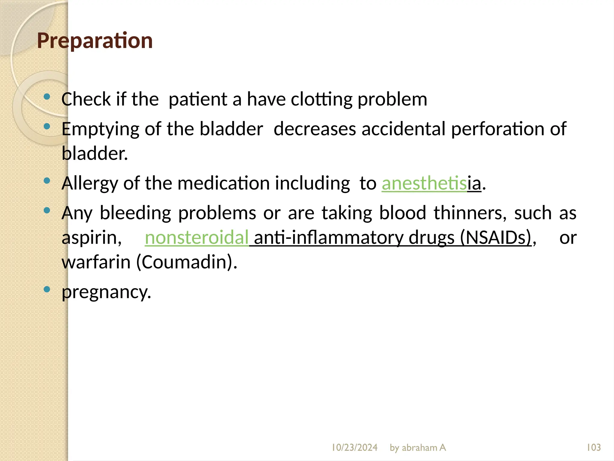 10/23/2024 by abraham A 103
Preparation
 Check if the patient a have clotting problem
 Emptying of the bladder decreases accidental perforation of
bladder.
 Allergy of the medication including to anesthetisia.
 Any bleeding problems or are taking blood thinners, such as
aspirin, nonsteroidal anti-inflammatory drugs (NSAIDs), or
warfarin (Coumadin).
 pregnancy.
 
