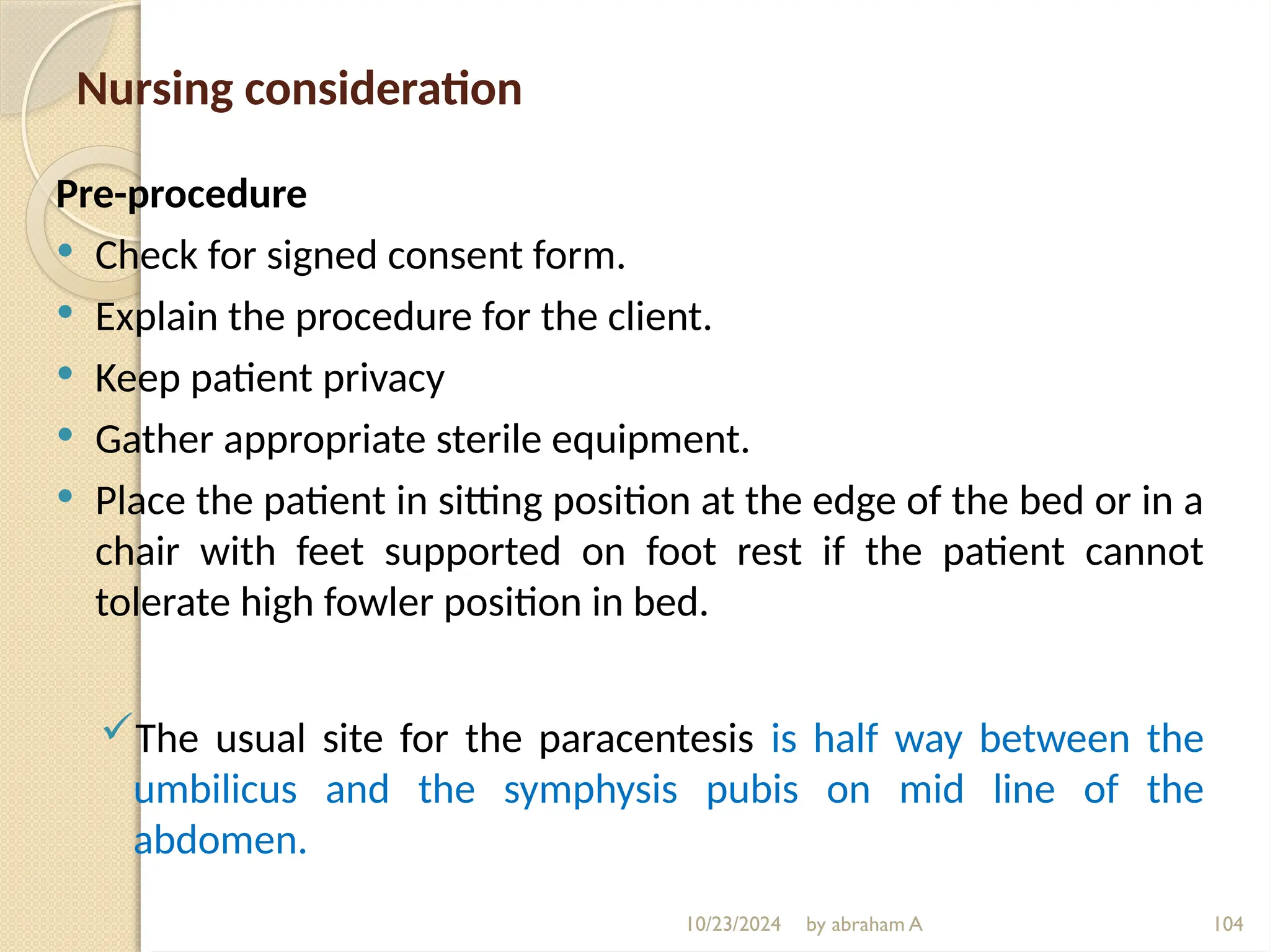 10/23/2024 by abraham A 104
Nursing consideration
Pre-procedure
 Check for signed consent form.
 Explain the procedure for the client.
 Keep patient privacy
 Gather appropriate sterile equipment.
 Place the patient in sitting position at the edge of the bed or in a
chair with feet supported on foot rest if the patient cannot
tolerate high fowler position in bed.
The usual site for the paracentesis is half way between the
umbilicus and the symphysis pubis on mid line of the
abdomen.
 