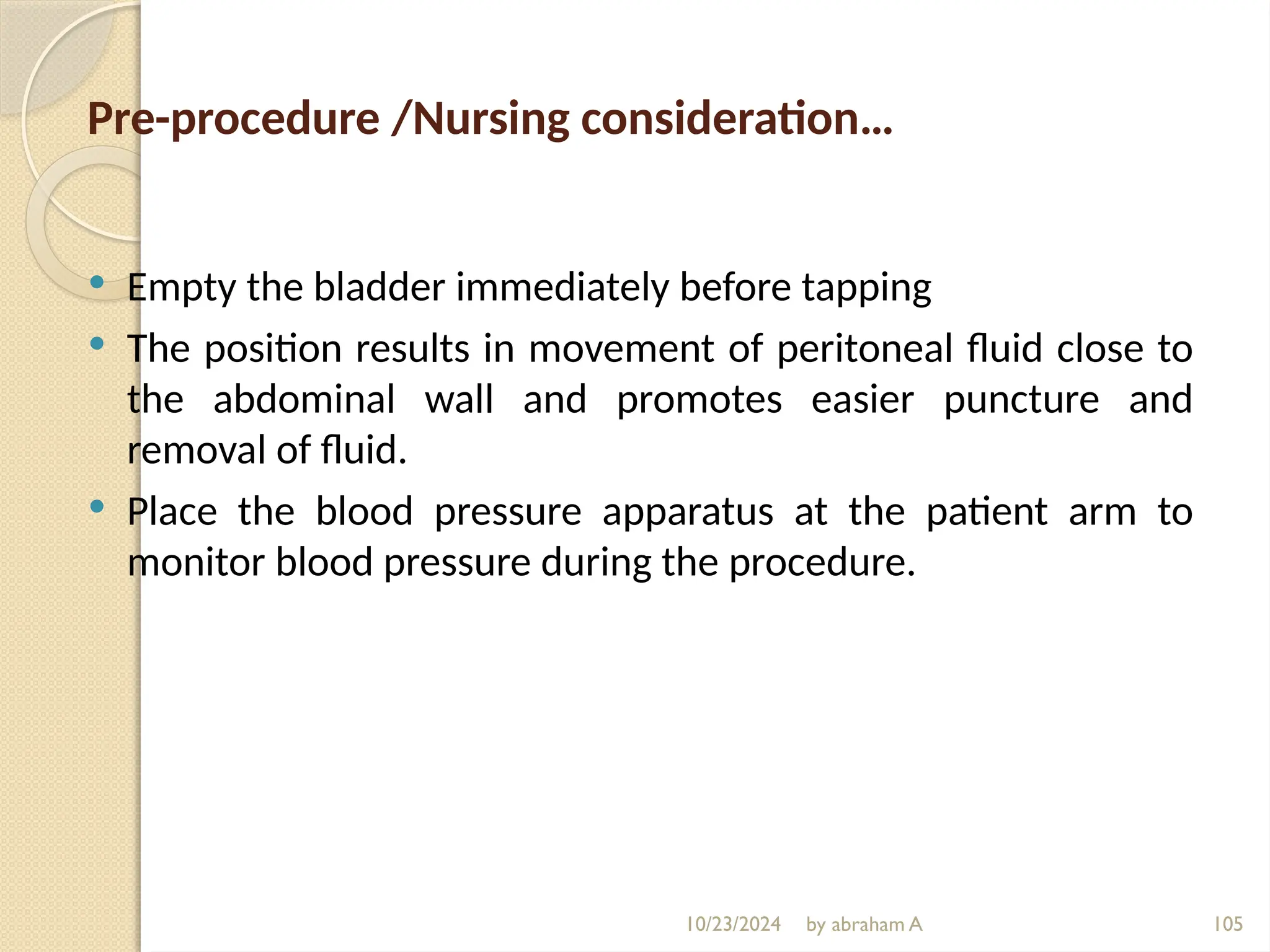10/23/2024 by abraham A 105
Pre-procedure /Nursing consideration…
 Empty the bladder immediately before tapping
 The position results in movement of peritoneal fluid close to
the abdominal wall and promotes easier puncture and
removal of fluid.
 Place the blood pressure apparatus at the patient arm to
monitor blood pressure during the procedure.
 