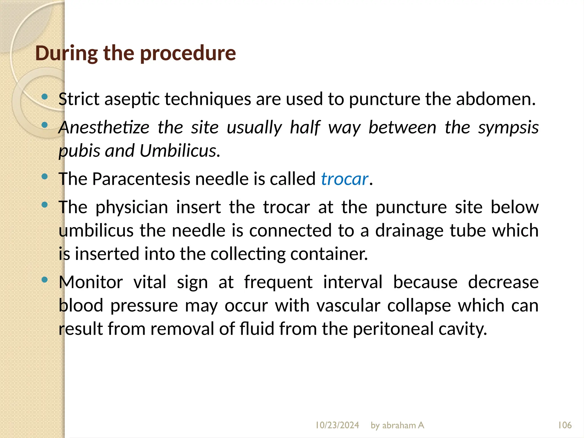 10/23/2024 by abraham A 106
During the procedure
 Strict aseptic techniques are used to puncture the abdomen.
 Anesthetize the site usually half way between the sympsis
pubis and Umbilicus.
 The Paracentesis needle is called trocar.
 The physician insert the trocar at the puncture site below
umbilicus the needle is connected to a drainage tube which
is inserted into the collecting container.
 Monitor vital sign at frequent interval because decrease
blood pressure may occur with vascular collapse which can
result from removal of fluid from the peritoneal cavity.
 