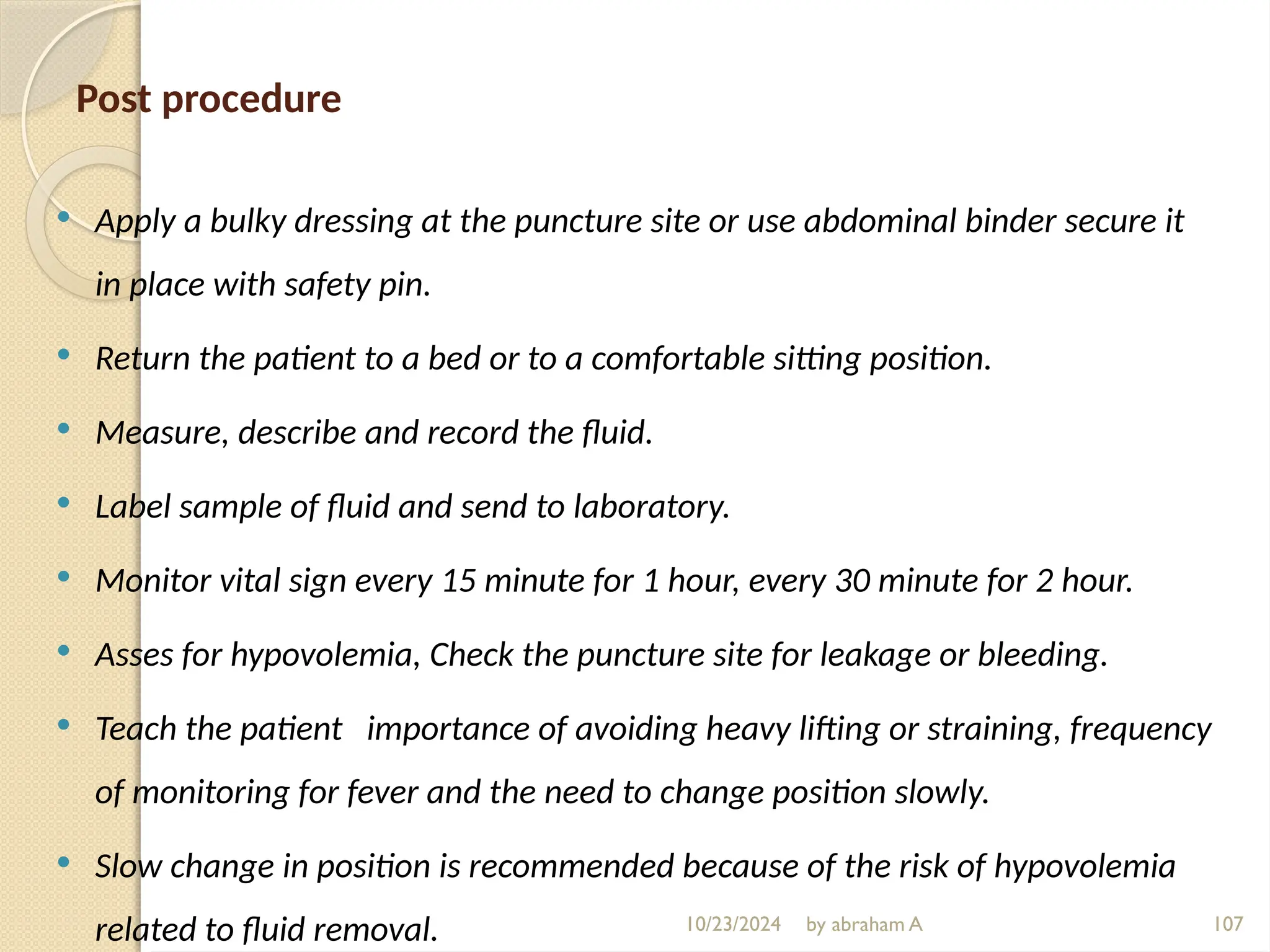 10/23/2024 by abraham A 107
Post procedure
 Apply a bulky dressing at the puncture site or use abdominal binder secure it
in place with safety pin.
 Return the patient to a bed or to a comfortable sitting position.
 Measure, describe and record the fluid.
 Label sample of fluid and send to laboratory.
 Monitor vital sign every 15 minute for 1 hour, every 30 minute for 2 hour.
 Asses for hypovolemia, Check the puncture site for leakage or bleeding.
 Teach the patient importance of avoiding heavy lifting or straining, frequency
of monitoring for fever and the need to change position slowly.
 Slow change in position is recommended because of the risk of hypovolemia
related to fluid removal.
 