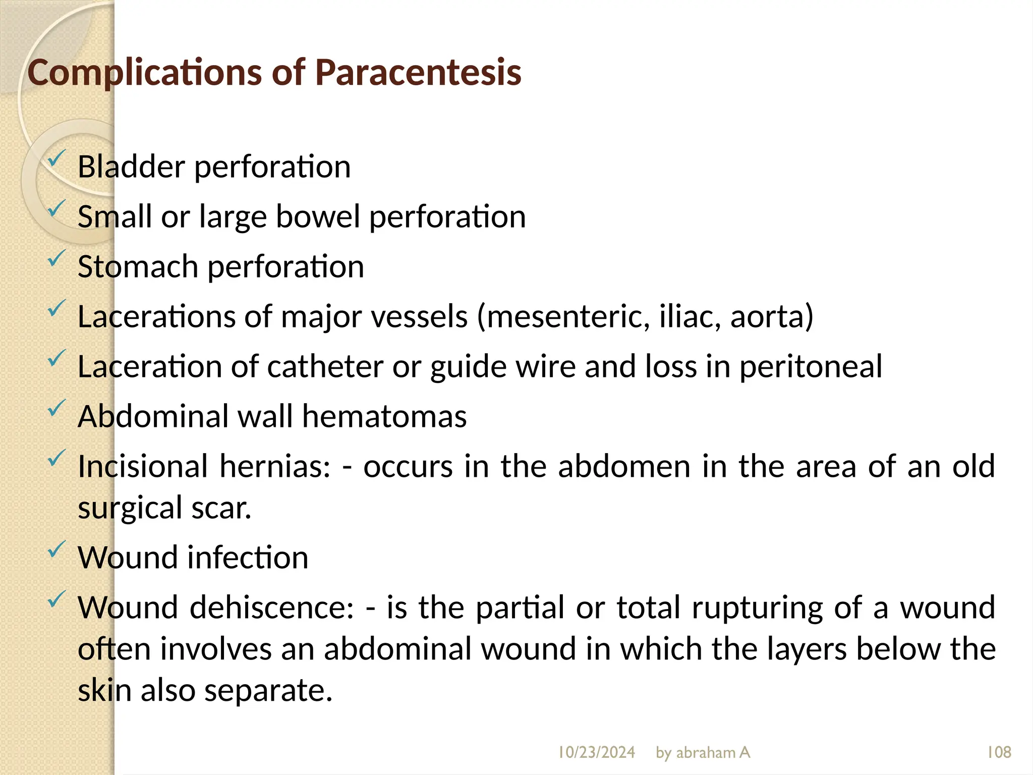 10/23/2024 by abraham A 108
Complications of Paracentesis
 Bladder perforation
 Small or large bowel perforation
 Stomach perforation
 Lacerations of major vessels (mesenteric, iliac, aorta)
 Laceration of catheter or guide wire and loss in peritoneal
 Abdominal wall hematomas
 Incisional hernias: - occurs in the abdomen in the area of an old
surgical scar.
 Wound infection
 Wound dehiscence: - is the partial or total rupturing of a wound
often involves an abdominal wound in which the layers below the
skin also separate.
 
