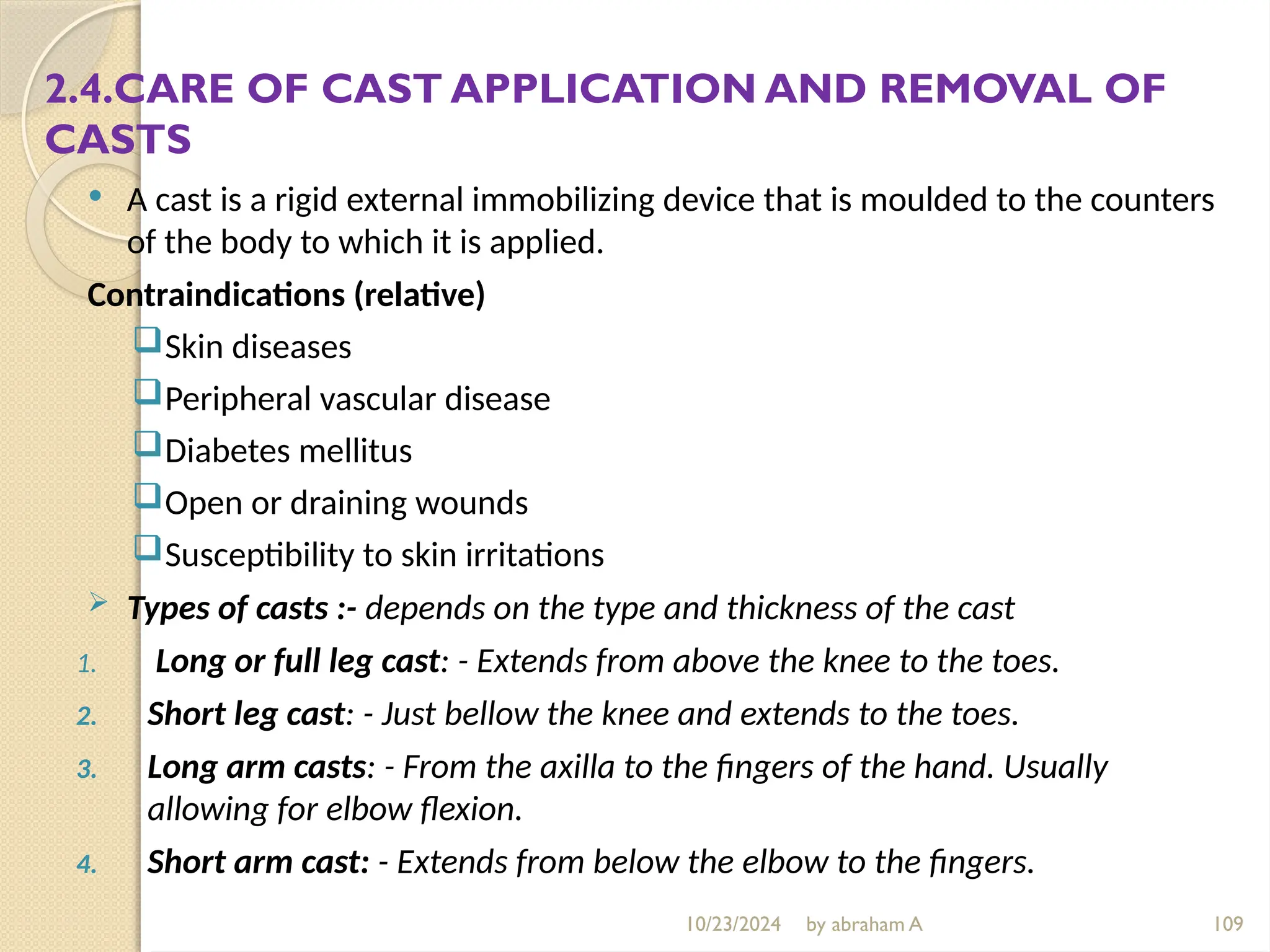 10/23/2024 by abraham A 109
2.4.CARE OF CAST APPLICATION AND REMOVAL OF
CASTS
 A cast is a rigid external immobilizing device that is moulded to the counters
of the body to which it is applied.
Contraindications (relative)
Skin diseases
Peripheral vascular disease
Diabetes mellitus
Open or draining wounds
Susceptibility to skin irritations
 Types of casts :- depends on the type and thickness of the cast
1. Long or full leg cast: - Extends from above the knee to the toes.
2. Short leg cast: - Just bellow the knee and extends to the toes.
3. Long arm casts: - From the axilla to the fingers of the hand. Usually
allowing for elbow flexion.
4. Short arm cast: - Extends from below the elbow to the fingers.
 