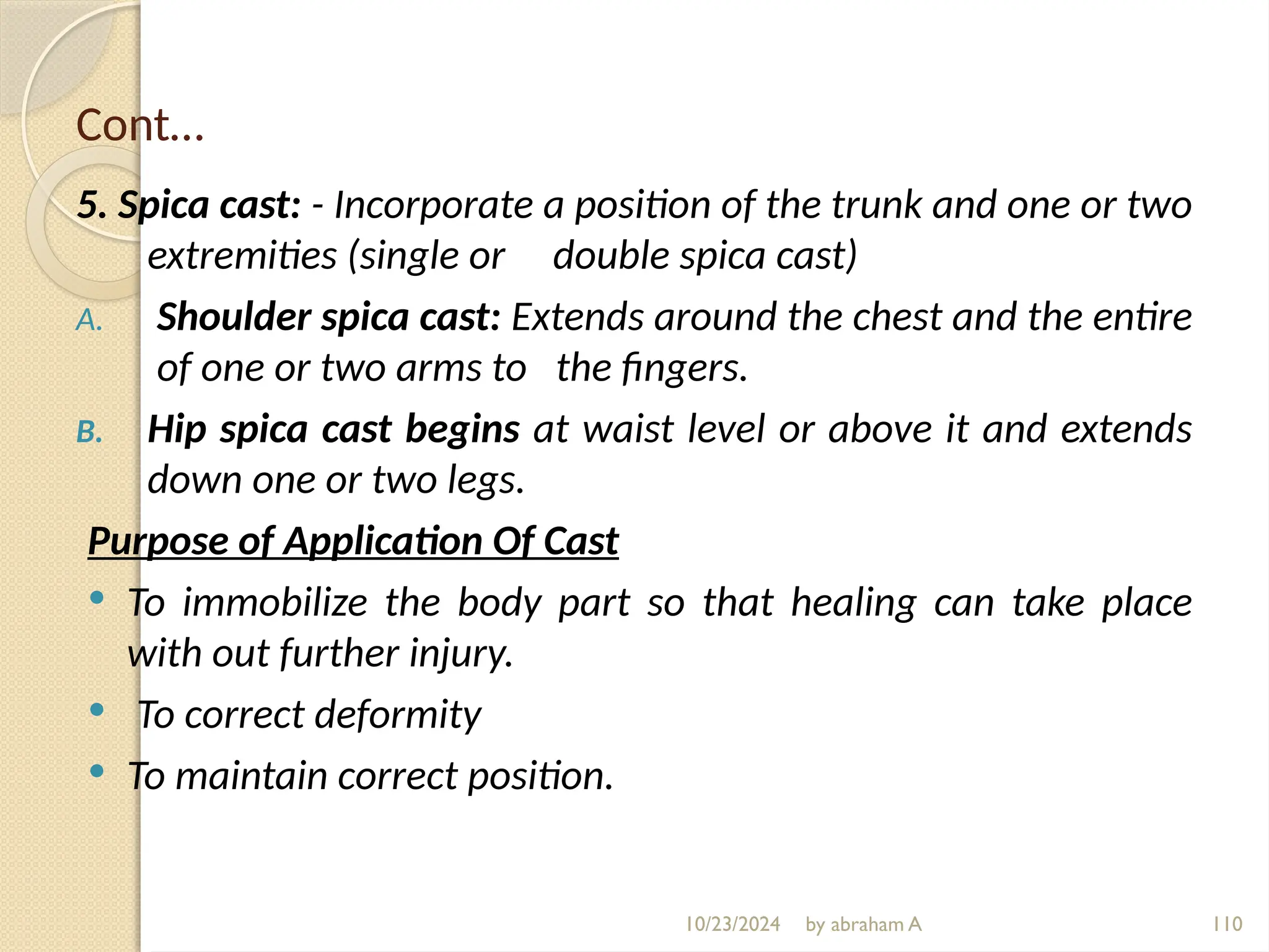 10/23/2024 by abraham A 110
Cont…
5. Spica cast: - Incorporate a position of the trunk and one or two
extremities (single or double spica cast)
A. Shoulder spica cast: Extends around the chest and the entire
of one or two arms to the fingers.
B. Hip spica cast begins at waist level or above it and extends
down one or two legs.
Purpose of Application Of Cast
 To immobilize the body part so that healing can take place
with out further injury.
 To correct deformity
 To maintain correct position.
 