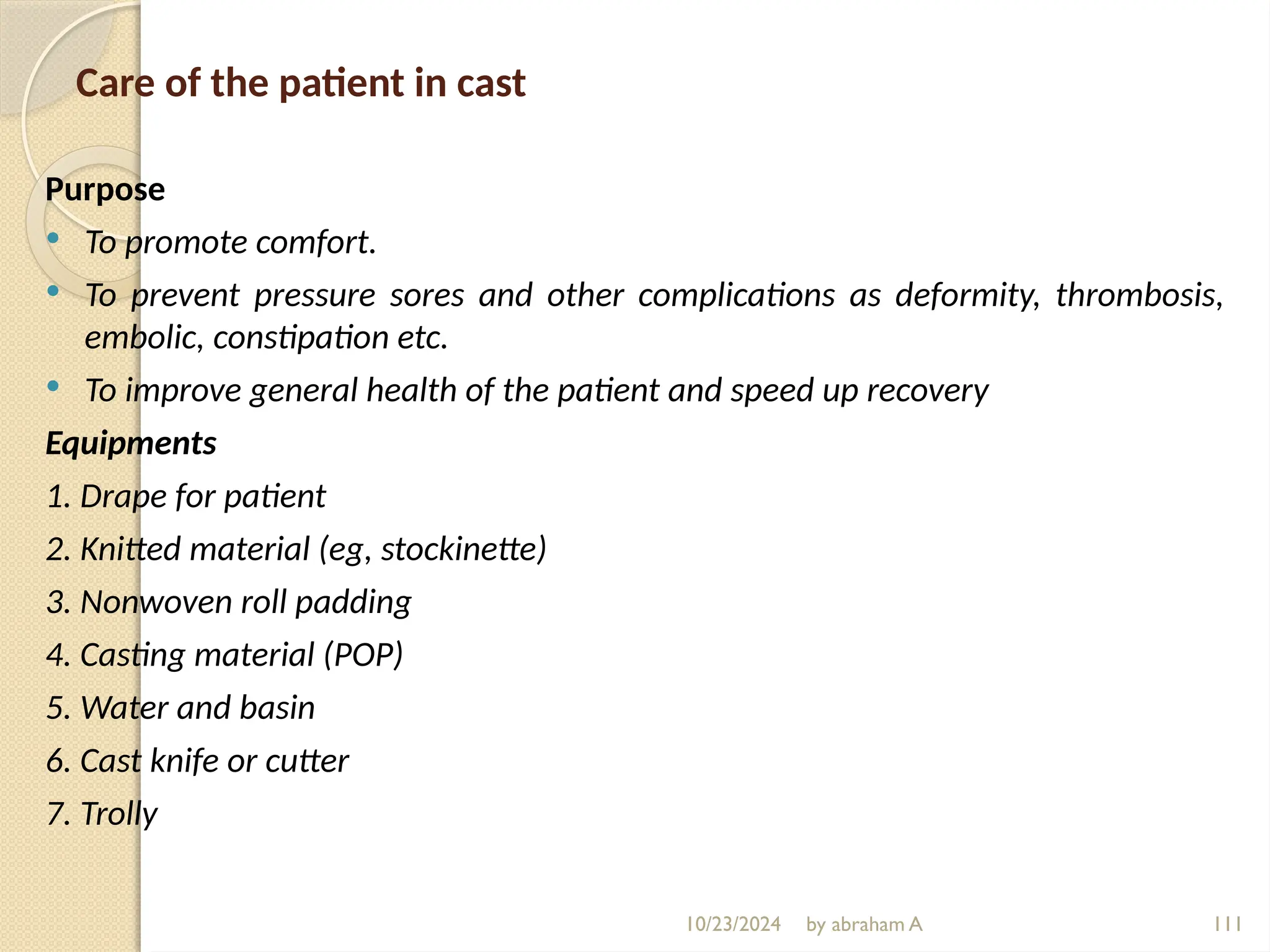 10/23/2024 by abraham A 111
Care of the patient in cast
Purpose
 To promote comfort.
 To prevent pressure sores and other complications as deformity, thrombosis,
embolic, constipation etc.
 To improve general health of the patient and speed up recovery
Equipments
1. Drape for patient
2. Knitted material (eg, stockinette)
3. Nonwoven roll padding
4. Casting material (POP)
5. Water and basin
6. Cast knife or cutter
7. Trolly
 