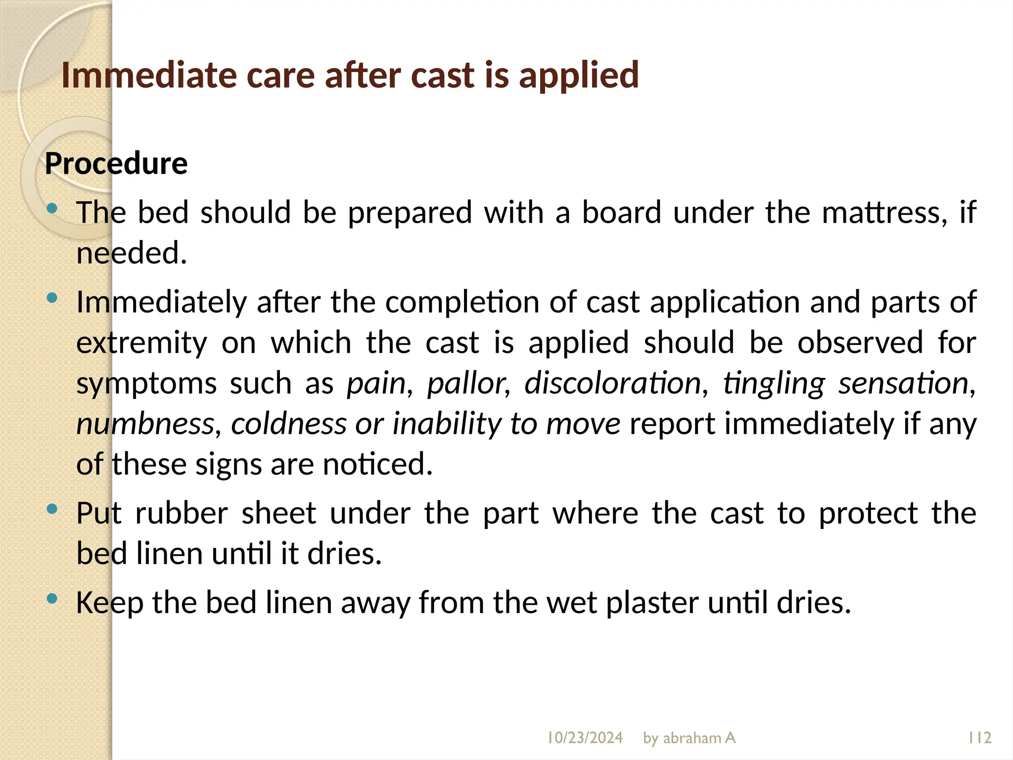10/23/2024 by abraham A 112
Immediate care after cast is applied
Procedure
 The bed should be prepared with a board under the mattress, if
needed.
 Immediately after the completion of cast application and parts of
extremity on which the cast is applied should be observed for
symptoms such as pain, pallor, discoloration, tingling sensation,
numbness, coldness or inability to move report immediately if any
of these signs are noticed.
 Put rubber sheet under the part where the cast to protect the
bed linen until it dries.
 Keep the bed linen away from the wet plaster until dries.
 