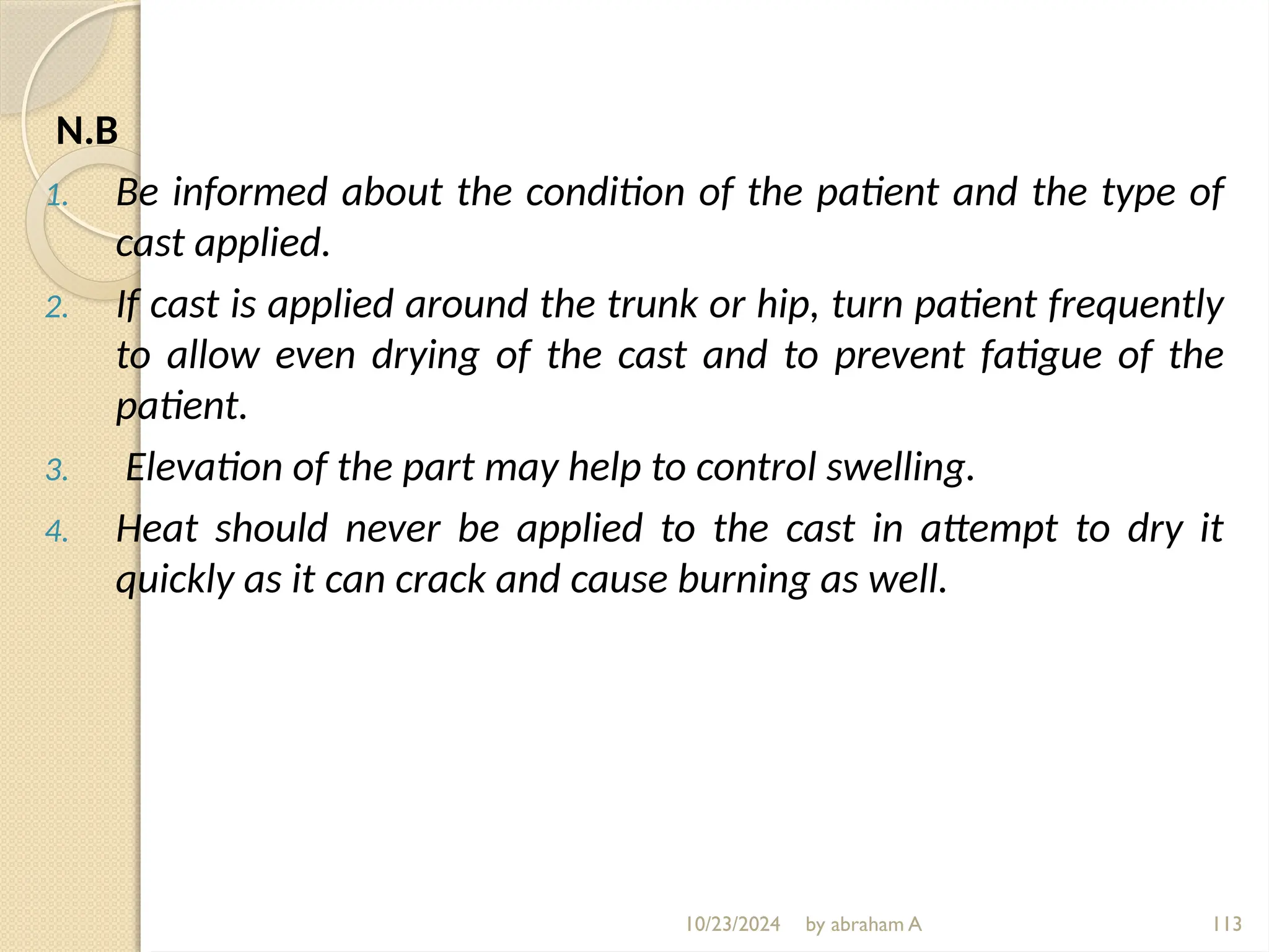 10/23/2024 by abraham A 113
N.B
1. Be informed about the condition of the patient and the type of
cast applied.
2. If cast is applied around the trunk or hip, turn patient frequently
to allow even drying of the cast and to prevent fatigue of the
patient.
3. Elevation of the part may help to control swelling.
4. Heat should never be applied to the cast in attempt to dry it
quickly as it can crack and cause burning as well.
 