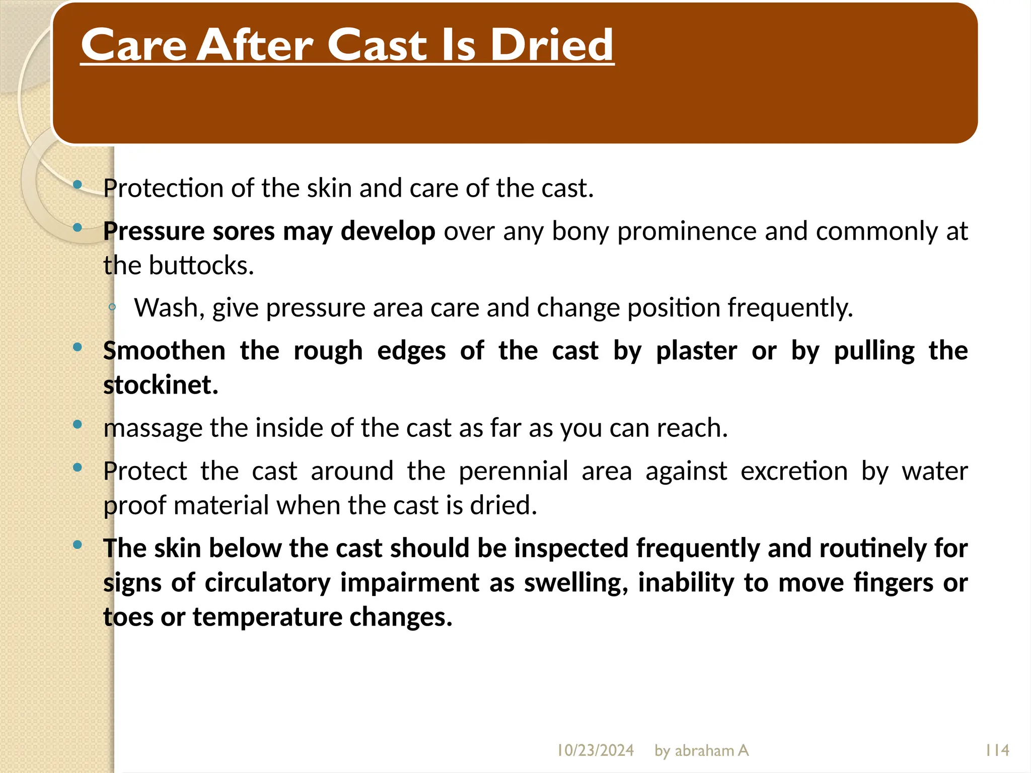 10/23/2024 by abraham A 114
Care After Cast Is Dried
 Protection of the skin and care of the cast.
 Pressure sores may develop over any bony prominence and commonly at
the buttocks.
◦ Wash, give pressure area care and change position frequently.
 Smoothen the rough edges of the cast by plaster or by pulling the
stockinet.
 massage the inside of the cast as far as you can reach.
 Protect the cast around the perennial area against excretion by water
proof material when the cast is dried.
 The skin below the cast should be inspected frequently and routinely for
signs of circulatory impairment as swelling, inability to move fingers or
toes or temperature changes.
 