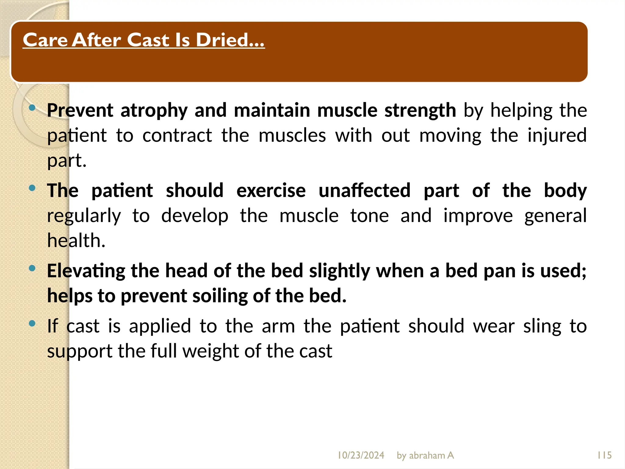 10/23/2024 by abraham A 115
Cont…
 Prevent atrophy and maintain muscle strength by helping the
patient to contract the muscles with out moving the injured
part.
 The patient should exercise unaffected part of the body
regularly to develop the muscle tone and improve general
health.
 Elevating the head of the bed slightly when a bed pan is used;
helps to prevent soiling of the bed.
 If cast is applied to the arm the patient should wear sling to
support the full weight of the cast
Care After Cast Is Dried...
 