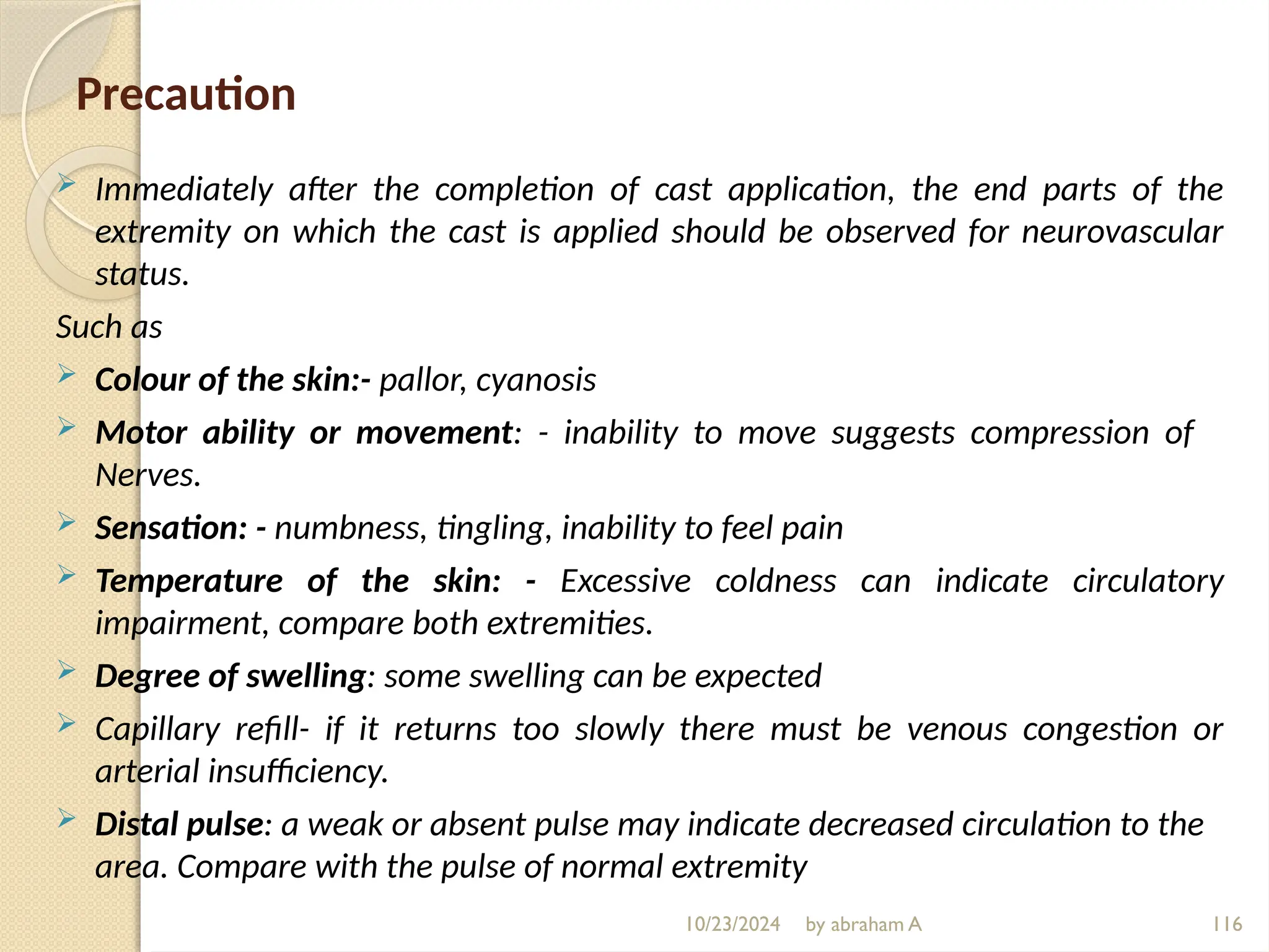 10/23/2024 by abraham A 116
Precaution
 Immediately after the completion of cast application, the end parts of the
extremity on which the cast is applied should be observed for neurovascular
status.
Such as
 Colour of the skin:- pallor, cyanosis
 Motor ability or movement: - inability to move suggests compression of
Nerves.
 Sensation: - numbness, tingling, inability to feel pain
 Temperature of the skin: - Excessive coldness can indicate circulatory
impairment, compare both extremities.
 Degree of swelling: some swelling can be expected
 Capillary refill- if it returns too slowly there must be venous congestion or
arterial insufficiency.
 Distal pulse: a weak or absent pulse may indicate decreased circulation to the
area. Compare with the pulse of normal extremity
 