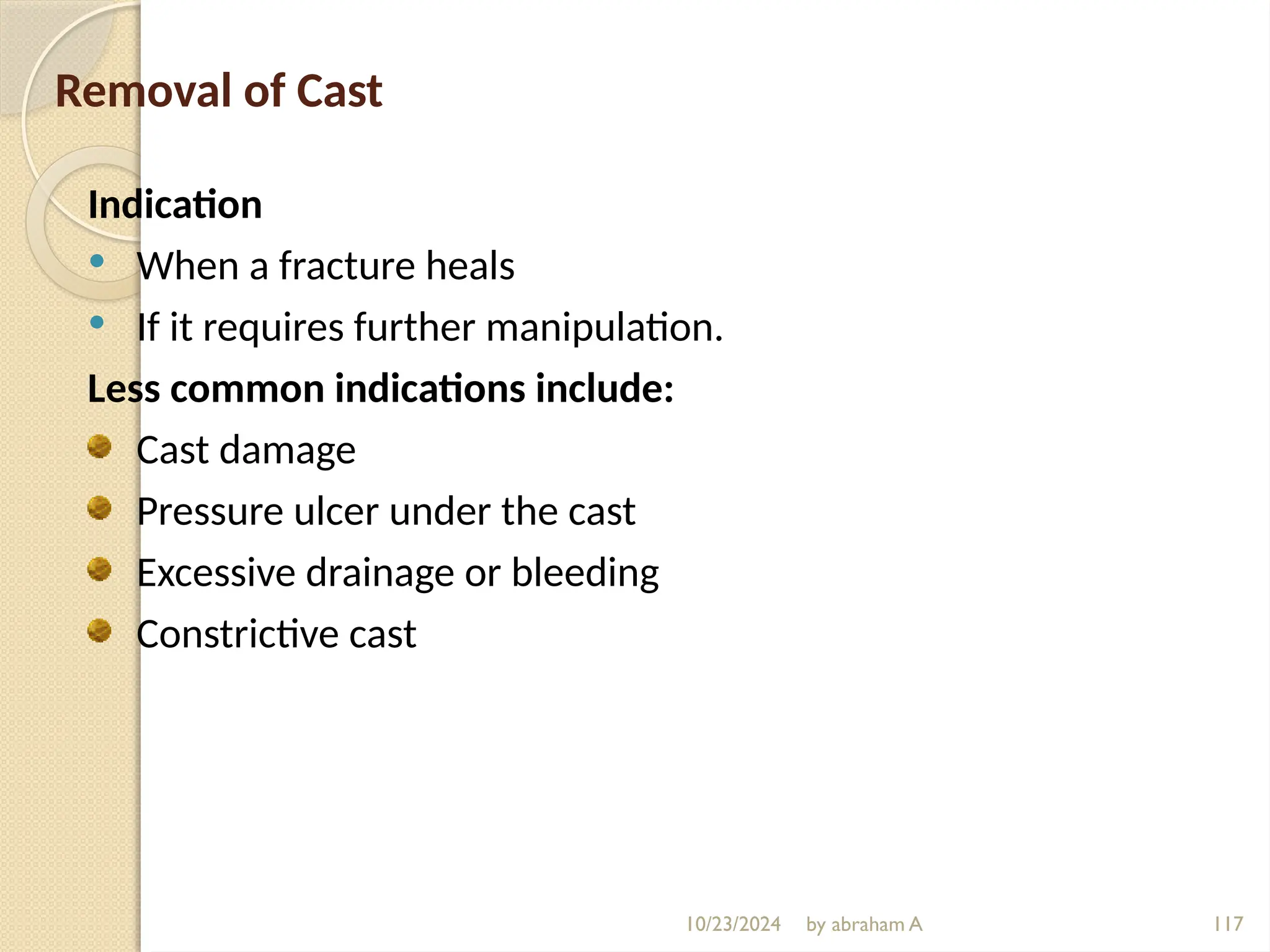 10/23/2024 by abraham A 117
Removal of Cast
Indication
 When a fracture heals
 If it requires further manipulation.
Less common indications include:
Cast damage
Pressure ulcer under the cast
Excessive drainage or bleeding
Constrictive cast
 