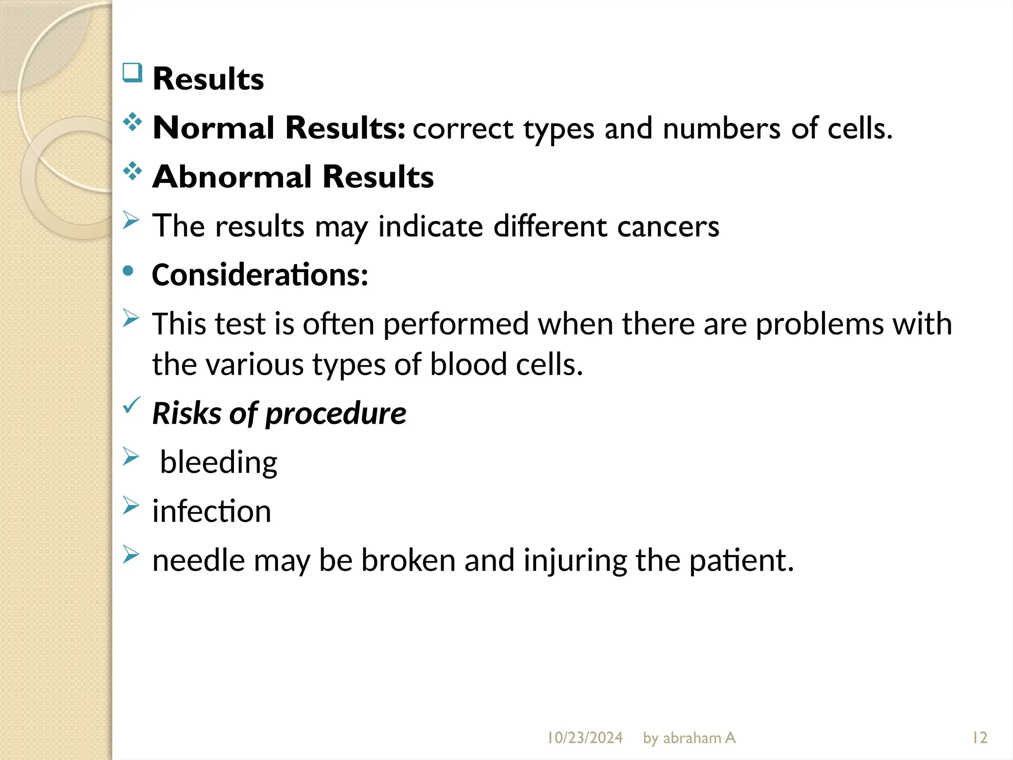 10/23/2024 by abraham A
 Results
 Normal Results: correct types and numbers of cells.
 Abnormal Results
 The results may indicate different cancers
 Considerations:
 This test is often performed when there are problems with
the various types of blood cells.
 Risks of procedure
 bleeding
 infection
 needle may be broken and injuring the patient.
12
 