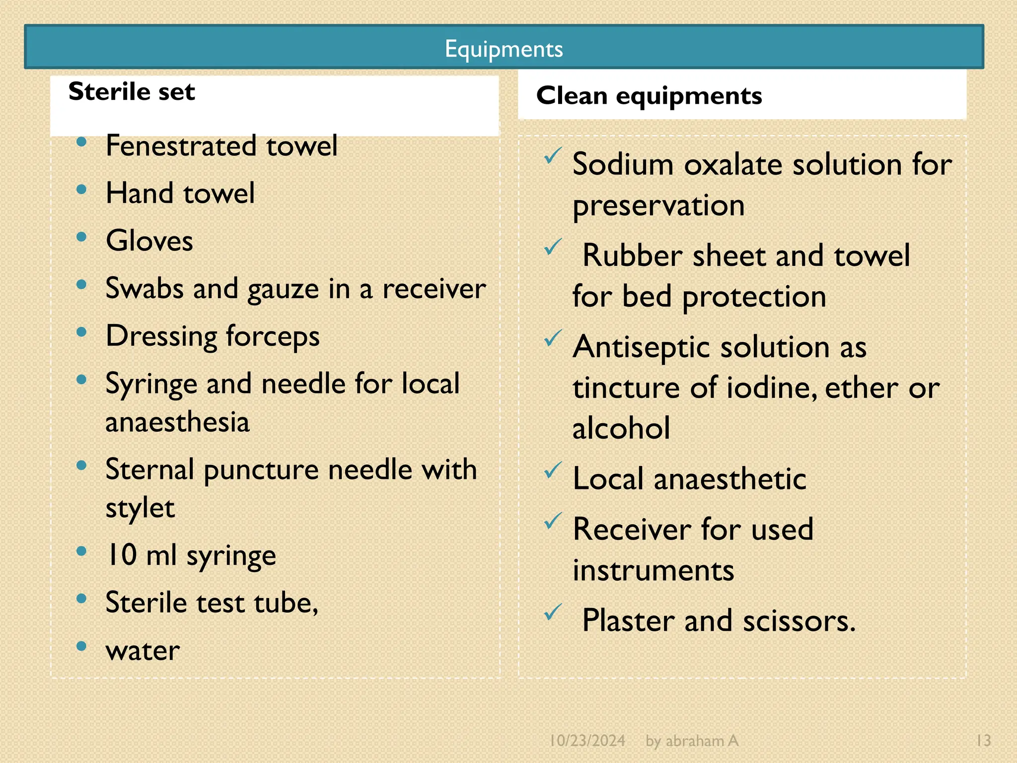 10/23/2024 by abraham A 13
Sterile set Clean equipments
 Fenestrated towel
 Hand towel
 Gloves
 Swabs and gauze in a receiver
 Dressing forceps
 Syringe and needle for local
anaesthesia
 Sternal puncture needle with
stylet
 10 ml syringe
 Sterile test tube,
 water
 Sodium oxalate solution for
preservation
 Rubber sheet and towel
for bed protection
 Antiseptic solution as
tincture of iodine, ether or
alcohol
 Local anaesthetic
 Receiver for used
instruments
 Plaster and scissors.
Equipments
 