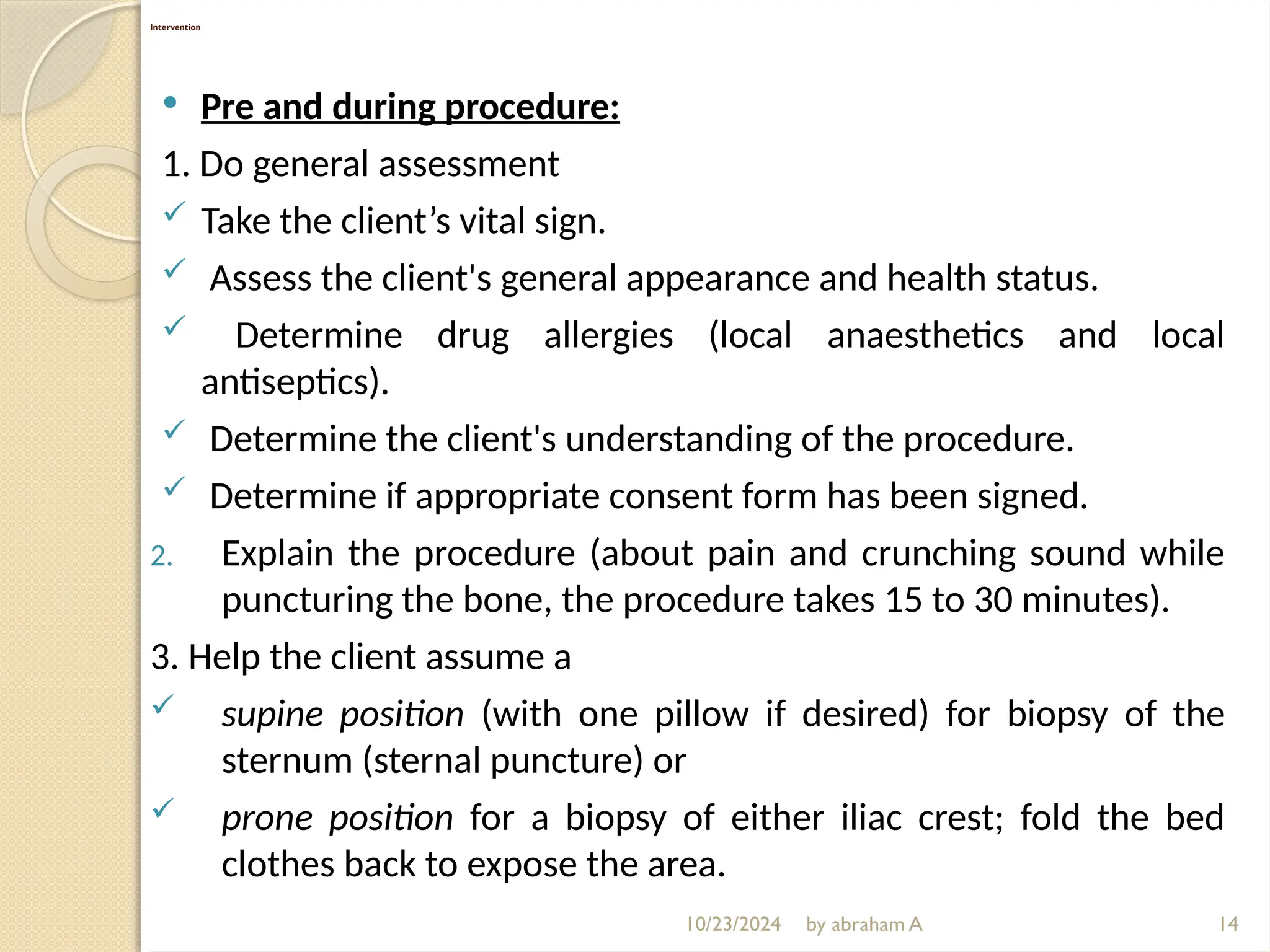 10/23/2024 by abraham A
Intervention
 Pre and during procedure:
1. Do general assessment
 Take the client’s vital sign.
 Assess the client's general appearance and health status.
 Determine drug allergies (local anaesthetics and local
antiseptics).
 Determine the client's understanding of the procedure.
 Determine if appropriate consent form has been signed.
2. Explain the procedure (about pain and crunching sound while
puncturing the bone, the procedure takes 15 to 30 minutes).
3. Help the client assume a
 supine position (with one pillow if desired) for biopsy of the
sternum (sternal puncture) or
 prone position for a biopsy of either iliac crest; fold the bed
clothes back to expose the area.
14
 