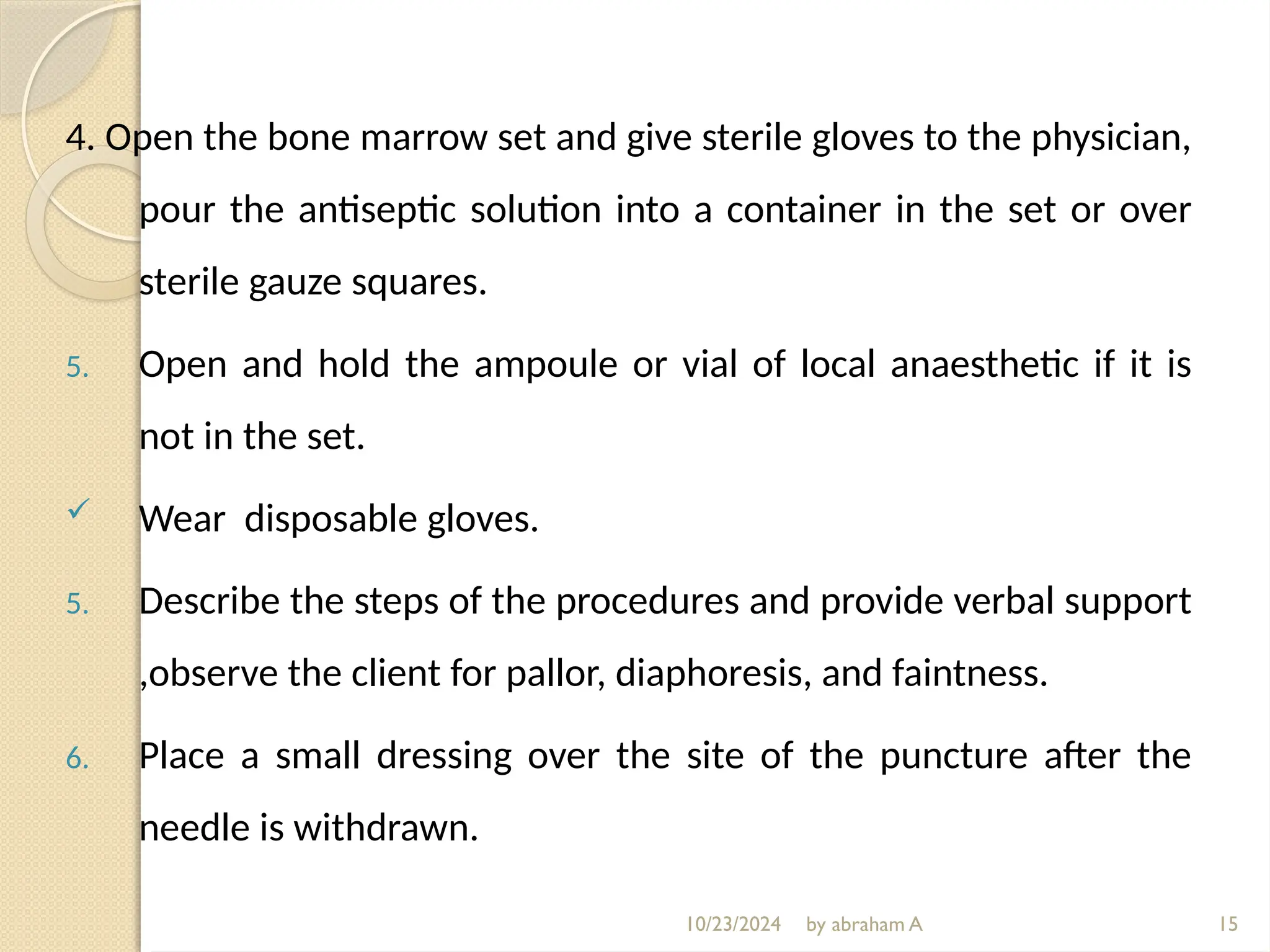 10/23/2024 by abraham A
4. Open the bone marrow set and give sterile gloves to the physician,
pour the antiseptic solution into a container in the set or over
sterile gauze squares.
5. Open and hold the ampoule or vial of local anaesthetic if it is
not in the set.
 Wear disposable gloves.
5. Describe the steps of the procedures and provide verbal support
,observe the client for pallor, diaphoresis, and faintness.
6. Place a small dressing over the site of the puncture after the
needle is withdrawn.
15
 