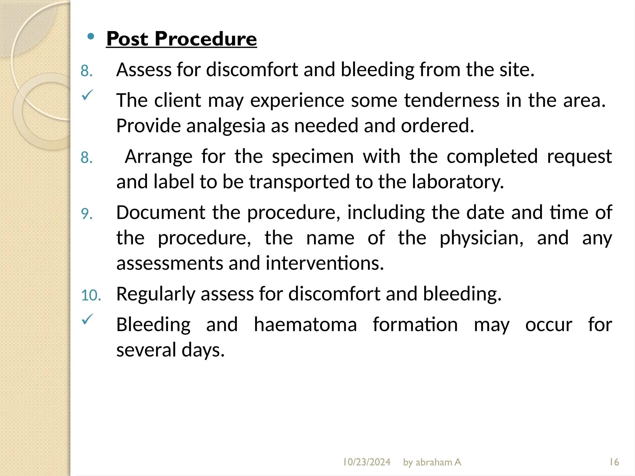 10/23/2024 by abraham A
 Post Procedure
8. Assess for discomfort and bleeding from the site.
 The client may experience some tenderness in the area.
Provide analgesia as needed and ordered.
8. Arrange for the specimen with the completed request
and label to be transported to the laboratory.
9. Document the procedure, including the date and time of
the procedure, the name of the physician, and any
assessments and interventions.
10. Regularly assess for discomfort and bleeding.
 Bleeding and haematoma formation may occur for
several days.
16
 