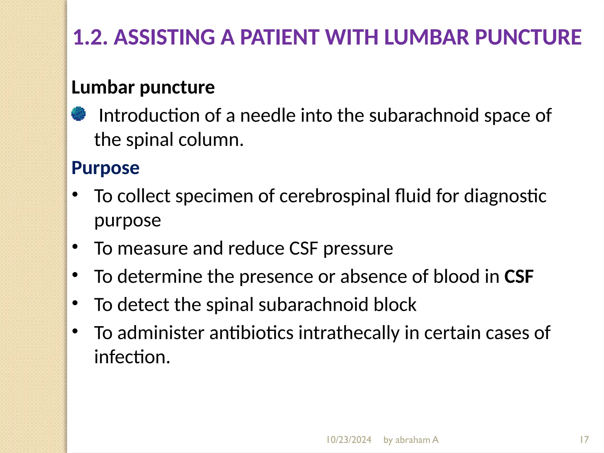 10/23/2024 by abraham A
Lumbar puncture
Introduction of a needle into the subarachnoid space of
the spinal column.
Purpose
• To collect specimen of cerebrospinal fluid for diagnostic
purpose
• To measure and reduce CSF pressure
• To determine the presence or absence of blood in CSF
• To detect the spinal subarachnoid block
• To administer antibiotics intrathecally in certain cases of
infection.
1.2. ASSISTING A PATIENT WITH LUMBAR PUNCTURE
17
 