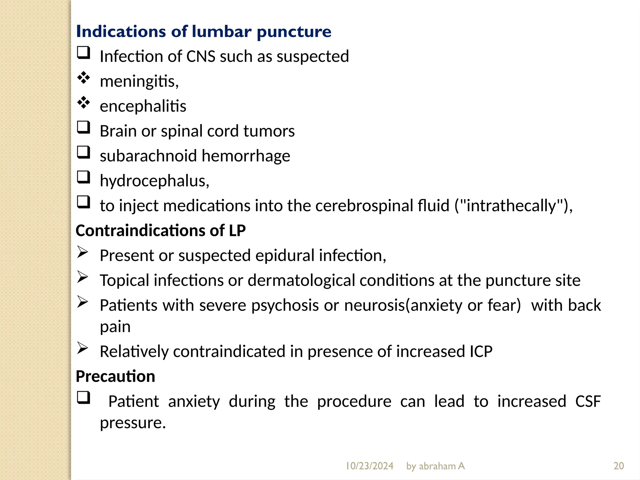 10/23/2024 by abraham A
Indications of lumbar puncture
 Infection of CNS such as suspected
 meningitis,
 encephalitis
 Brain or spinal cord tumors
 subarachnoid hemorrhage
 hydrocephalus,
 to inject medications into the cerebrospinal fluid ("intrathecally"),
Contraindications of LP
 Present or suspected epidural infection,
 Topical infections or dermatological conditions at the puncture site
 Patients with severe psychosis or neurosis(anxiety or fear) with back
pain
 Relatively contraindicated in presence of increased ICP
Precaution
 Patient anxiety during the procedure can lead to increased CSF
pressure.
20
 