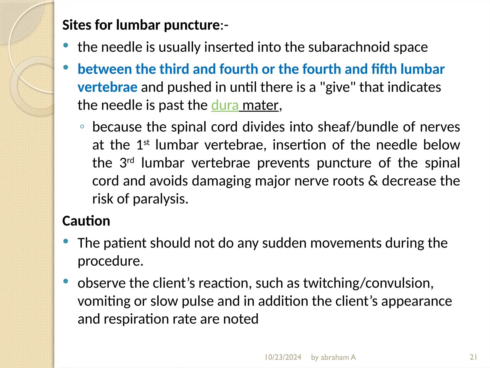10/23/2024 by abraham A
Sites for lumbar puncture:-
 the needle is usually inserted into the subarachnoid space
 between the third and fourth or the fourth and fifth lumbar
vertebrae and pushed in until there is a "give" that indicates
the needle is past the dura mater,
◦ because the spinal cord divides into sheaf/bundle of nerves
at the 1st
lumbar vertebrae, insertion of the needle below
the 3rd
lumbar vertebrae prevents puncture of the spinal
cord and avoids damaging major nerve roots & decrease the
risk of paralysis.
Caution
 The patient should not do any sudden movements during the
procedure.
 observe the client’s reaction, such as twitching/convulsion,
vomiting or slow pulse and in addition the client’s appearance
and respiration rate are noted
21
 