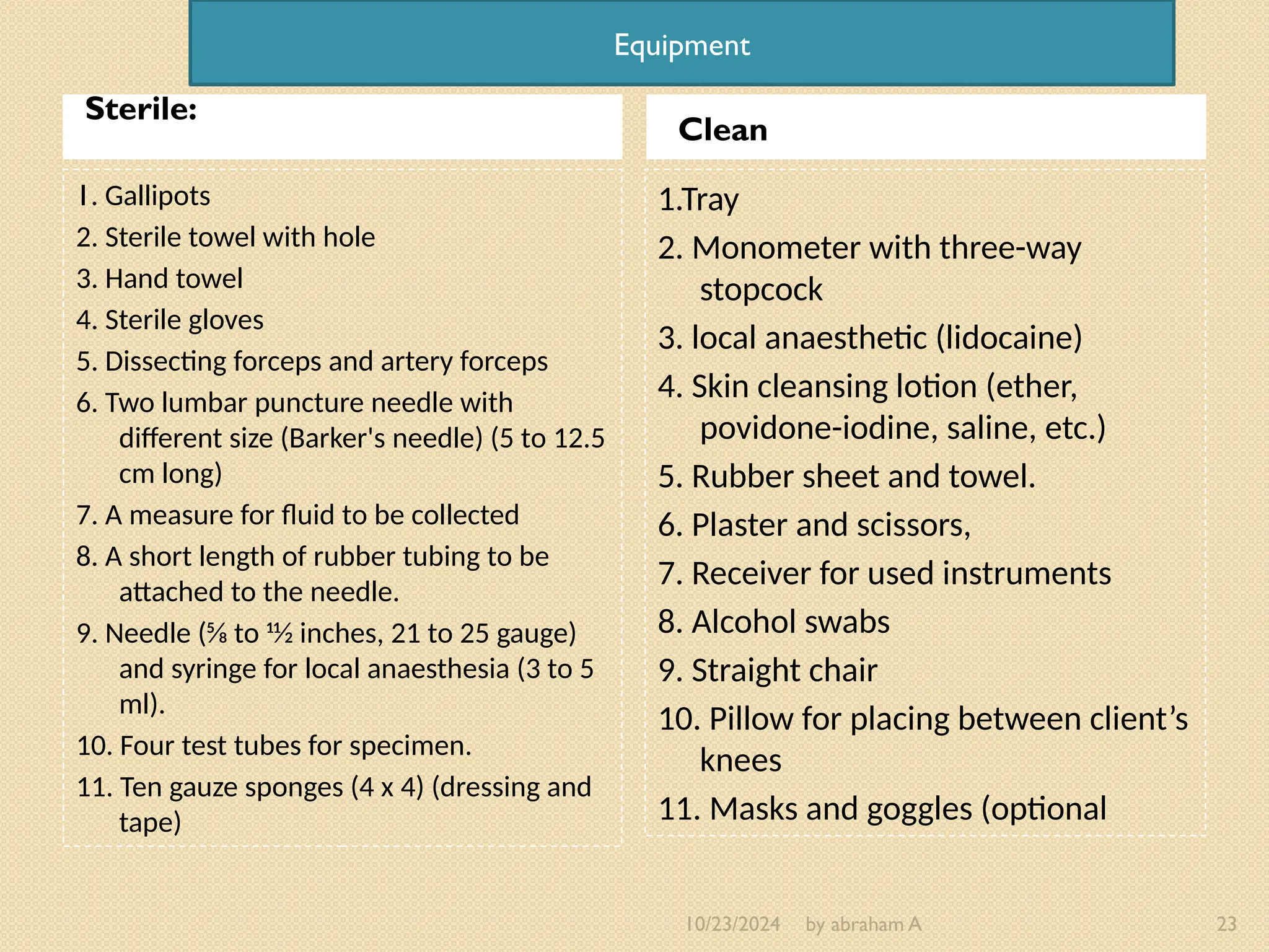 10/23/2024 by abraham A 23
Sterile:
Clean
1. Gallipots
2. Sterile towel with hole
3. Hand towel
4. Sterile gloves
5. Dissecting forceps and artery forceps
6. Two lumbar puncture needle with
different size (Barker's needle) (5 to 12.5
cm long)
7. A measure for fluid to be collected
8. A short length of rubber tubing to be
attached to the needle.
9. Needle (5⁄8 to 11⁄2 inches, 21 to 25 gauge)
and syringe for local anaesthesia (3 to 5
ml).
10. Four test tubes for specimen.
11. Ten gauze sponges (4 x 4) (dressing and
tape)
1.Tray
2. Monometer with three-way
stopcock
3. local anaesthetic (lidocaine)
4. Skin cleansing lotion (ether,
povidone-iodine, saline, etc.)
5. Rubber sheet and towel.
6. Plaster and scissors,
7. Receiver for used instruments
8. Alcohol swabs
9. Straight chair
10. Pillow for placing between client’s
knees
11. Masks and goggles (optional
Equipment
 