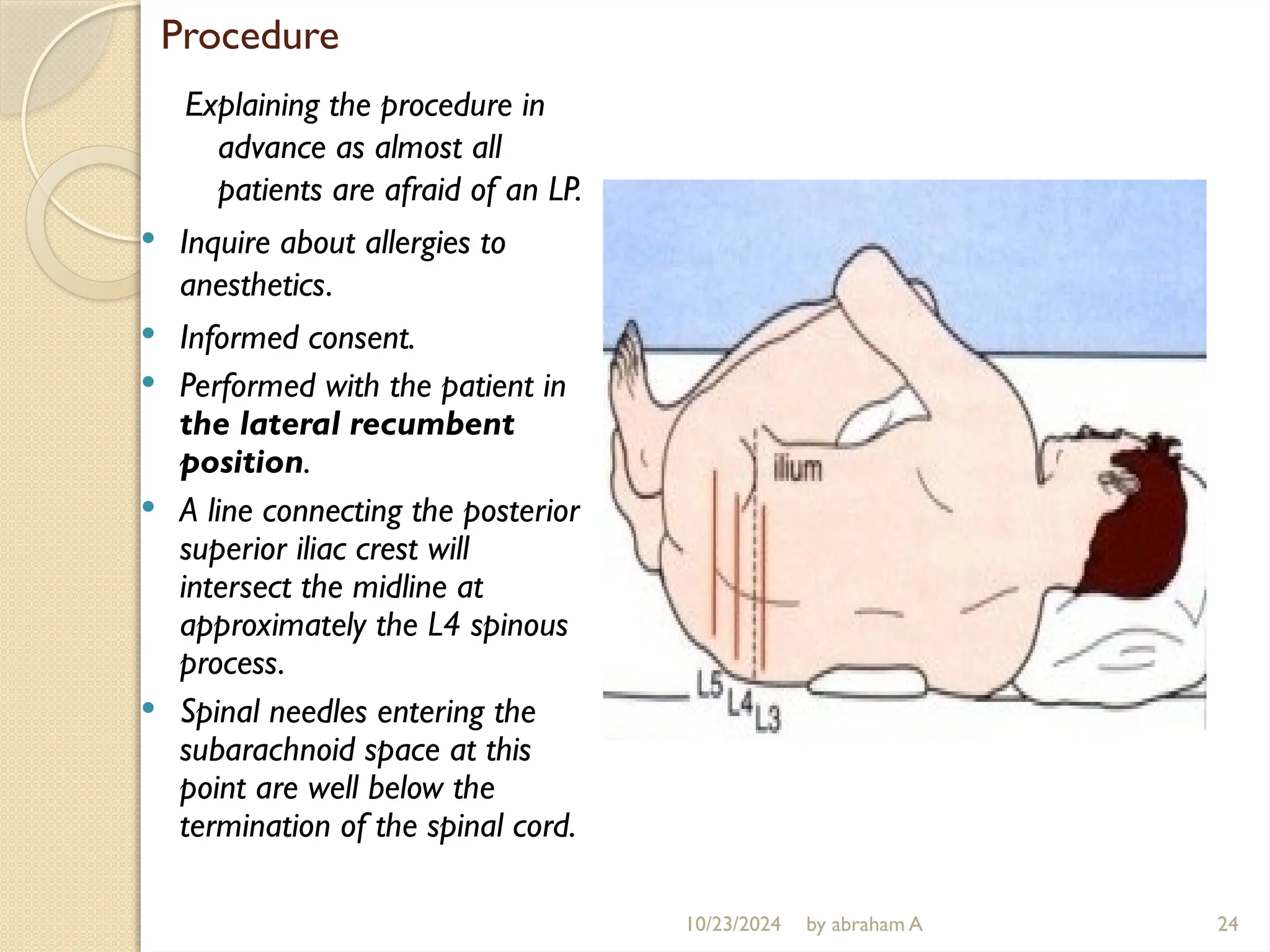 Procedure
Explaining the procedure in
advance as almost all
patients are afraid of an LP.
 Inquire about allergies to
anesthetics.
 Informed consent.
 Performed with the patient in
the lateral recumbent
position.
 A line connecting the posterior
superior iliac crest will
intersect the midline at
approximately the L4 spinous
process.
 Spinal needles entering the
subarachnoid space at this
point are well below the
termination of the spinal cord.
24
10/23/2024 by abraham A
 