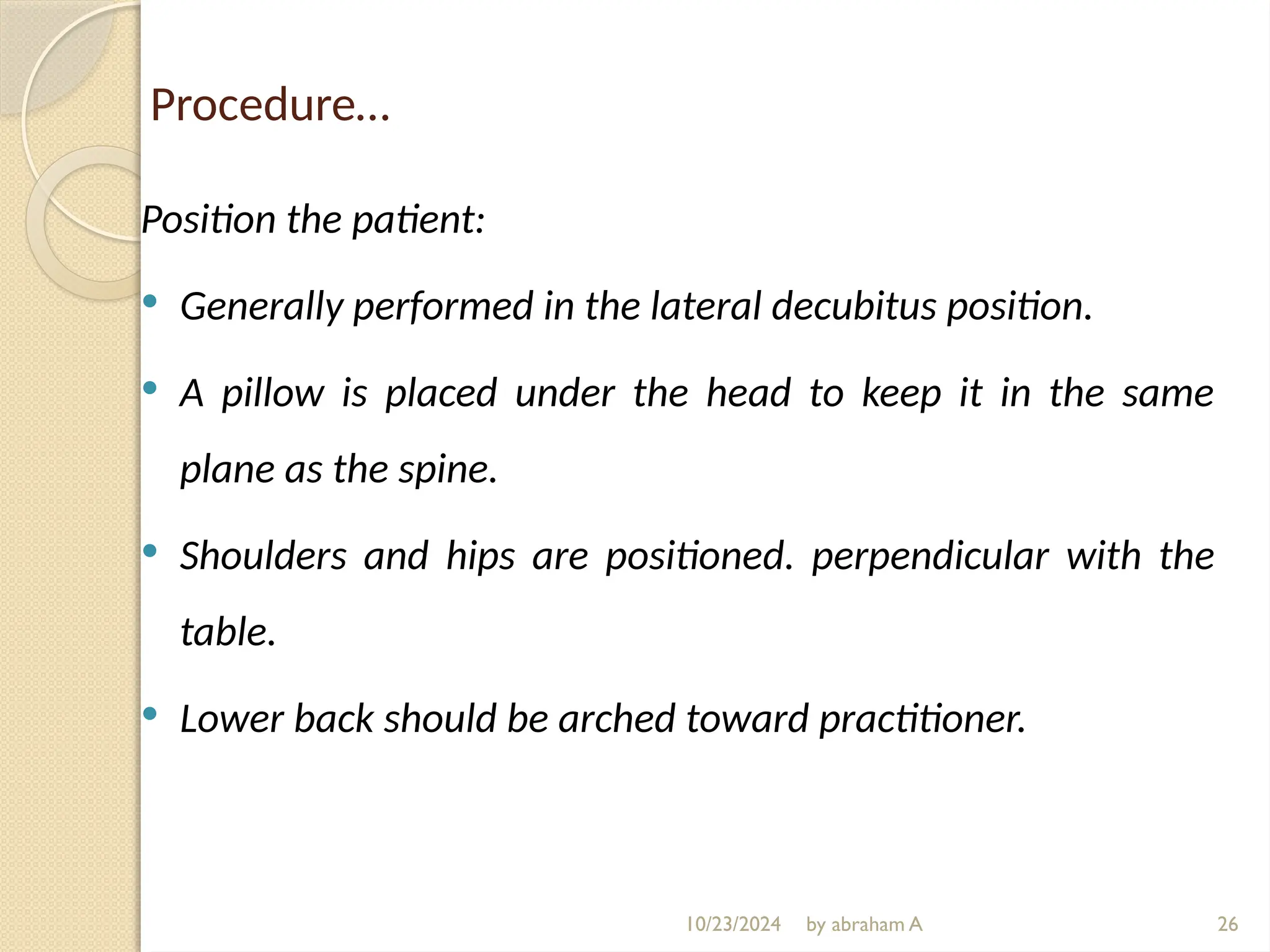Procedure…
Position the patient:
 Generally performed in the lateral decubitus position.
 A pillow is placed under the head to keep it in the same
plane as the spine.
 Shoulders and hips are positioned. perpendicular with the
table.
 Lower back should be arched toward practitioner.
26
10/23/2024 by abraham A
 