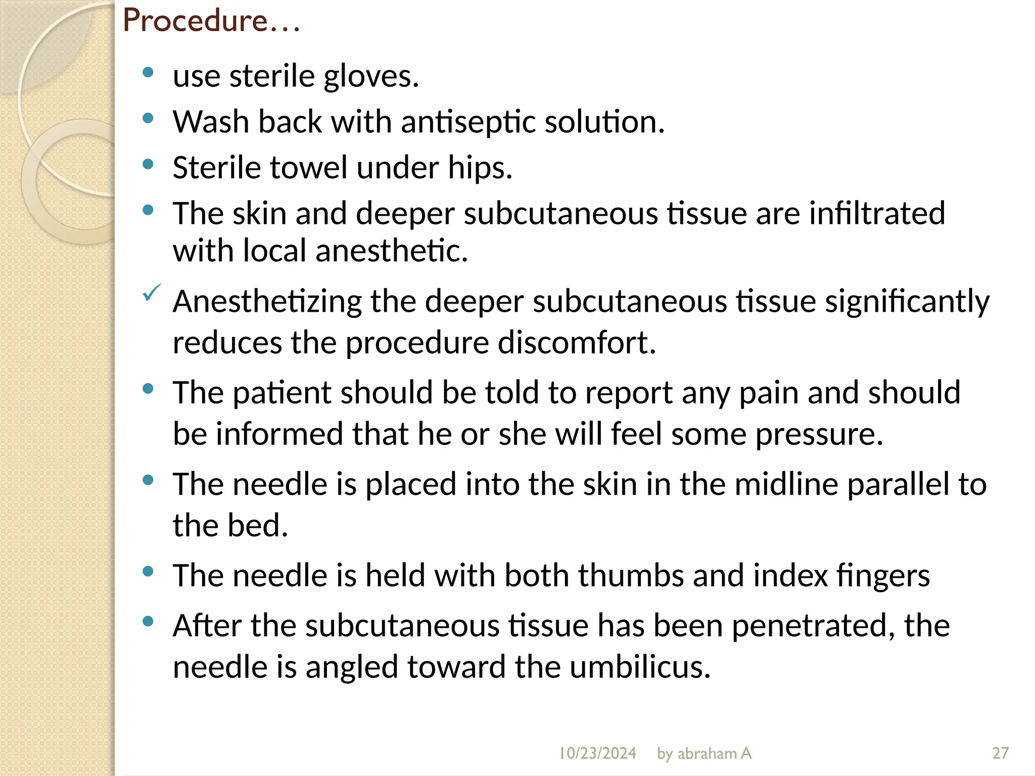 10/23/2024 by abraham A
Procedure…
 use sterile gloves.
 Wash back with antiseptic solution.
 Sterile towel under hips.
 The skin and deeper subcutaneous tissue are infiltrated
with local anesthetic.
 Anesthetizing the deeper subcutaneous tissue significantly
reduces the procedure discomfort.
 The patient should be told to report any pain and should
be informed that he or she will feel some pressure.
 The needle is placed into the skin in the midline parallel to
the bed.
 The needle is held with both thumbs and index fingers
 After the subcutaneous tissue has been penetrated, the
needle is angled toward the umbilicus.
27
 