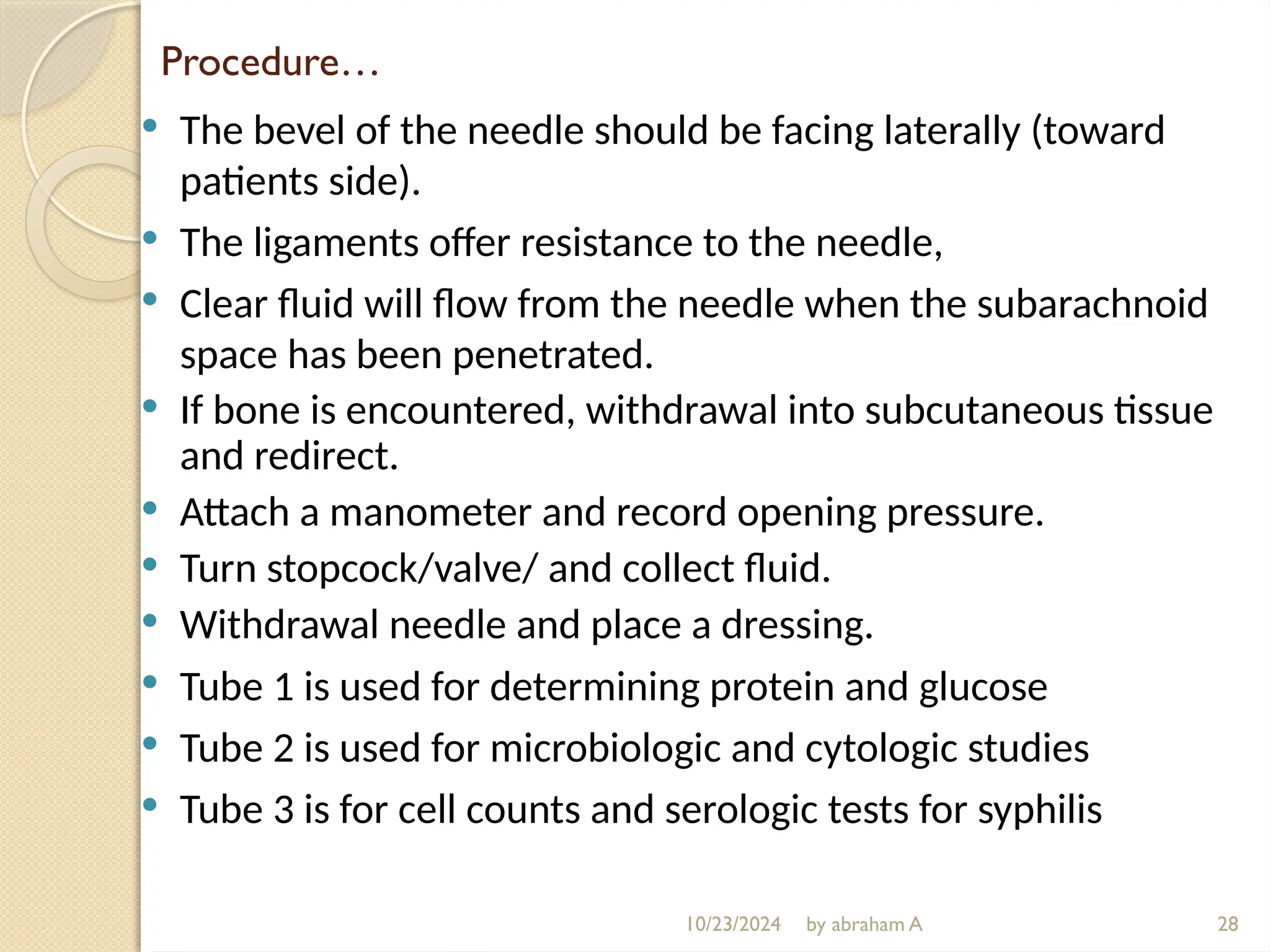 10/23/2024 by abraham A
Procedure…
 The bevel of the needle should be facing laterally (toward
patients side).
 The ligaments offer resistance to the needle,
 Clear fluid will flow from the needle when the subarachnoid
space has been penetrated.
 If bone is encountered, withdrawal into subcutaneous tissue
and redirect.
 Attach a manometer and record opening pressure.
 Turn stopcock/valve/ and collect fluid.
 Withdrawal needle and place a dressing.
 Tube 1 is used for determining protein and glucose
 Tube 2 is used for microbiologic and cytologic studies
 Tube 3 is for cell counts and serologic tests for syphilis
28
 
