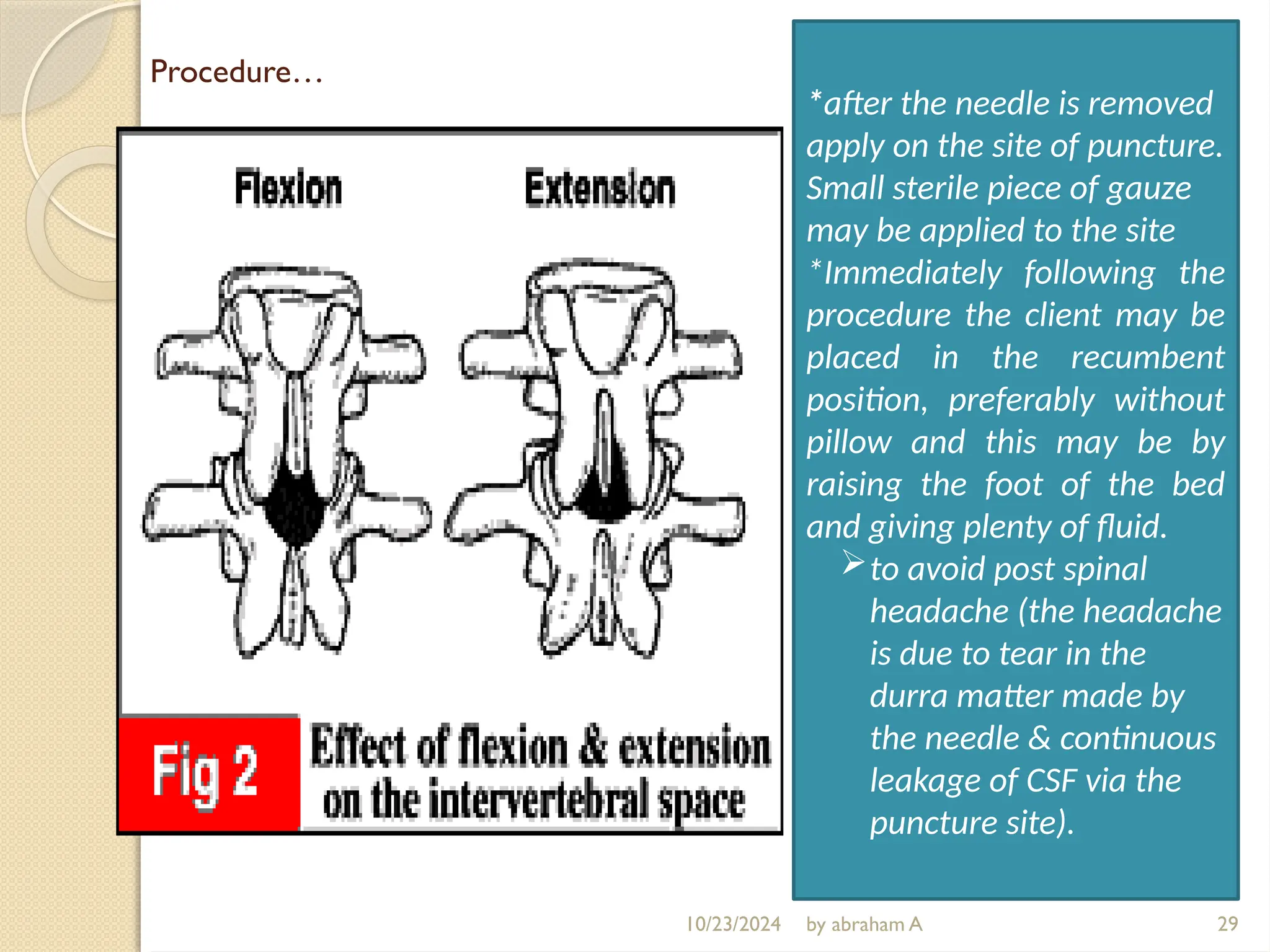 Procedure…
29
*after the needle is removed
apply on the site of puncture.
Small sterile piece of gauze
may be applied to the site
*Immediately following the
procedure the client may be
placed in the recumbent
position, preferably without
pillow and this may be by
raising the foot of the bed
and giving plenty of fluid.
to avoid post spinal
headache (the headache
is due to tear in the
durra matter made by
the needle & continuous
leakage of CSF via the
puncture site).
10/23/2024 by abraham A
 
